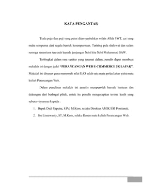 KATA PENGANTAR
Tiada puja dan puji yang patut dipersembahkan selain Allah SWT, zat yang
maha sempurna dari segala bentuk kesempurnaan. Teriring pula shalawat dan salam
semoga senantiasa tercurah kepada junjungan Nabi kita Nabi Muhammad SAW.
Terbingkai dalam rasa syukur yang teramat dalam, penulis dapat membuat
makalah ini dengan judul “PERANCANGAN WEB E-COMMERCE 5K LAPAK”.
Makalah ini disusun guna memenuhi nilai UAS salah satu mata perkuliahan yaitu mata
kuliah Perancangan Web.
Dalam penulisan makalah ini penulis memperoleh banyak bantuan dan
dukungan dari berbagai pihak, untuk itu penulis mengucapkan terima kasih yang
sebesar-besarnya kepada :
1. Bapak Dedi Saputra, S.Pd, M.Kom, selaku Direktur AMIK BSI Pontianak.
2. Ibu Lisnawanty, ST, M.Kom, selaku Dosen mata kuliah Perancangan Web.
 