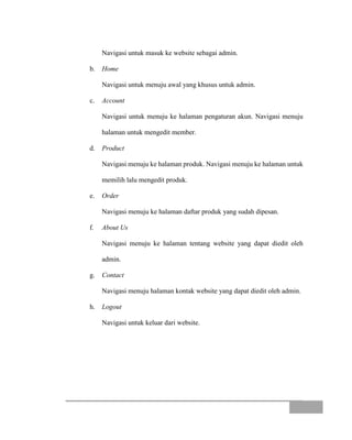 Navigasi untuk masuk ke website sebagai admin.
b. Home
Navigasi untuk menuju awal yang khusus untuk admin.
c. Account
Navigasi untuk menuju ke halaman pengaturan akun. Navigasi menuju
halaman untuk mengedit member.
d. Product
Navigasi menuju ke halaman produk. Navigasi menuju ke halaman untuk
memilih lalu mengedit produk.
e. Order
Navigasi menuju ke halaman daftar produk yang sudah dipesan.
f. About Us
Navigasi menuju ke halaman tentang website yang dapat diedit oleh
admin.
g. Contact
Navigasi menuju halaman kontak website yang dapat diedit oleh admin.
h. Logout
Navigasi untuk keluar dari website.
 