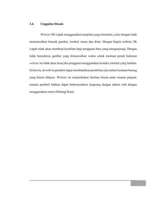 3.4. Unggulan Desain
Website 5K Lapak menggunakan tampilan yang minimalis, yaitu dengan tidak
memunculkan banyak gambar, tombol, menu dan iklan. Dengan begitu website 5K
Lapak tidak akan membuat kesulitan bagi pengguna baru yang mengunjungi. Dengan
tidak banyaknya gambar yang dimunculkan waktu untuk memuat penuh halaman
website ini tidak akan lama jika pengguna menggunakan koneksi internet yang lamban.
Selain itu, di web ini pembeli dapat membatalkan pembelian jika dalam keadaan barang
yang belum dibayar. Website ini menyediakan fasilitas forum antar sesama penjual,
sesama pembeli bahkan dapat berkomunikasi langsung dengan admin web dengan
menggunakan menu Hubungi Kami.
 