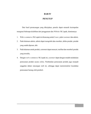 BAB IV
PENUTUP
Dari hasil perancangan yang dikerjakan, penulis dapat menarik kesimpulan
mengenai beberapa kelebihan dari penggunaan dari Website 5K Lapak, diantaranya:
1. Web e-commerce 5K Lapak ini dirancang untuk 2 user, yakni customer dan admin.
2. Pada halaman admin, admin dapat mengolah data member, daftar produk, produk
yang sudah dipesan, dsb.
3. Pada halaman untuk produk, customer dapat mencari, melihat dan membeli produk
yang tersedia,
4. Dengan web e-commerce 5K Lapak ini, customer dapat dengan mudah melakukan
pemesanan produk secara online. Pembatalan pemesanan produk juga menjadi
unggulan dalam rancangan web ini, sehingga dapat meminimalisir kesalahan
pemesanan barang oleh pembeli.
 