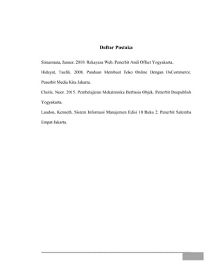 Daftar Pustaka
Simarmata, Janner. 2010. Rekayasa Web. Penerbit Andi Offset Yogyakarta.
Hidayat, Taufik. 2008. Panduan Membuat Toko Online Dengan OsCommerce.
Penerbit Media Kita Jakarta.
Cholis, Noor. 2015. Pembelajaran Mekatronika Berbasis Objek. Penerbit Deepublish
Yogyakarta.
Laudon, Kenneth. Sistem Informasi Manajemen Edisi 10 Buku 2. Penerbit Salemba
Empat Jakarta.
 