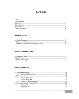 DAFTAR ISI
Cover ...................................................................................................................... 1
Kata Pengantar ....................................................................................................... 2
Daftar Isi ................................................................................................................. 3
Daftar Gambar ........................................................................................................ 4
Daftar Tabel ........................................................................................................... 5
Lembar Penilaian ................................................................................................... 6
BAB I PENDAHULUAN
1.1 Latar Belakang ................................................................................................ 7
1.2 Rumusan Masalah ........................................................................................... 8
1.3 Metode Pengembangan Perangkat Lunak ....................................................... 8
BAB 2 LANDASAN TEORI
2.1 Rekayasa Web ................................................................................................. 9
2.2 E-Commerce ................................................................................................... 9
2.3 Model Prototype .............................................................................................. 10
BAB 3 PEMBAHASAN
3.1 Analisa Kebutuhan ........................................................................................... 11
3.1.1 Kubutuhan Fungsional ........................................................................... 11
3.2 Desain ............................................................................................................. 12
3.2.1 Desain Antar Muka ................................................................................ 12
3.2.2 Desain Basis Data .................................................................................. 17
3.2.3 Desain Struktur Navigasi ....................................................................... 17
3.3 Implementasi dan Pengujian Unit ................................................................... 20
3.3.1 Implementasi ......................................................................................... 20
3.3.2 Pengujian Unit ....................................................................................... 26
 