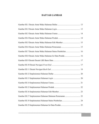DAFTAR GAMBAR
Gambar III.1 Desain Antar Muka Halaman Daftar............................................... 13
Gambar III.2 Desain Antar Muka Halaman Login................................................ 13
Gambar III.3 Desain Antar Muka Halaman Utama .............................................. 14
Gambar III.4 Desain Antar Muka Halaman Produk ............................................. 14
Gambar III.5 Desain Antar Muka Halaman Edit Member.................................... 15
Gambar III.6 Desain Antar Muka Halaman Pemesanan....................................... 15
Gambar III.7 Desain Antar Muka Halaman Status Pembelian ............................. 16
Gambar III.8 Desain Antar Muka Halaman Isi Data Produk................................ 16
Gambar III.9 Desain Desain LRS Basis Data ....................................................... 17
Gambar III.10 Desain Navigasi Front End........................................................... 17
Gambar III.11 Desain Navigasi Back End ............................................................ 18
Gambar III.12 Implementasi Halaman Daftar ...................................................... 20
Gambar III.13 Implementasi Halaman Login ....................................................... 20
Gambar III.14 Implementasi Halaman Utama...................................................... 21
Gambar III.15 Implementasi Halaman Produk ..................................................... 22
Gambar III.16 Implementasi Halaman Edit Member ........................................... 23
Gambar III.17 Implementasi Halaman Halaman Pemesanan ............................... 23
Gambar III.18 Implementasi Halaman Status Pembelian..................................... 24
Gambar III.19 Implementasi Halaman Isi Data Produk........................................ 25
 