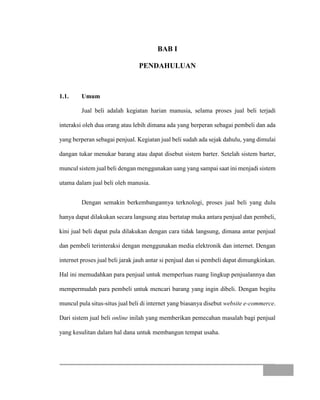 BAB I
PENDAHULUAN
1.1. Umum
Jual beli adalah kegiatan harian manusia, selama proses jual beli terjadi
interaksi oleh dua orang atau lebih dimana ada yang berperan sebagai pembeli dan ada
yang berperan sebagai penjual. Kegiatan jual beli sudah ada sejak dahulu, yang dimulai
dangan tukar menukar barang atau dapat disebut sistem barter. Setelah sistem barter,
muncul sistem jual beli dengan menggunakan uang yang sampai saat ini menjadi sistem
utama dalam jual beli oleh manusia.
Dengan semakin berkembangannya terknologi, proses jual beli yang dulu
hanya dapat dilakukan secara langsung atau bertatap muka antara penjual dan pembeli,
kini jual beli dapat pula dilakukan dengan cara tidak langsung, dimana antar penjual
dan pembeli terinteraksi dengan menggunakan media elektronik dan internet. Dengan
internet proses jual beli jarak jauh antar si penjual dan si pembeli dapat dimungkinkan.
Hal ini memudahkan para penjual untuk memperluas ruang lingkup penjualannya dan
mempermudah para pembeli untuk mencari barang yang ingin dibeli. Dengan begitu
muncul pula situs-situs jual beli di internet yang biasanya disebut website e-commerce.
Dari sistem jual beli online inilah yang memberikan pemecahan masalah bagi penjual
yang kesulitan dalam hal dana untuk membangun tempat usaha.
 