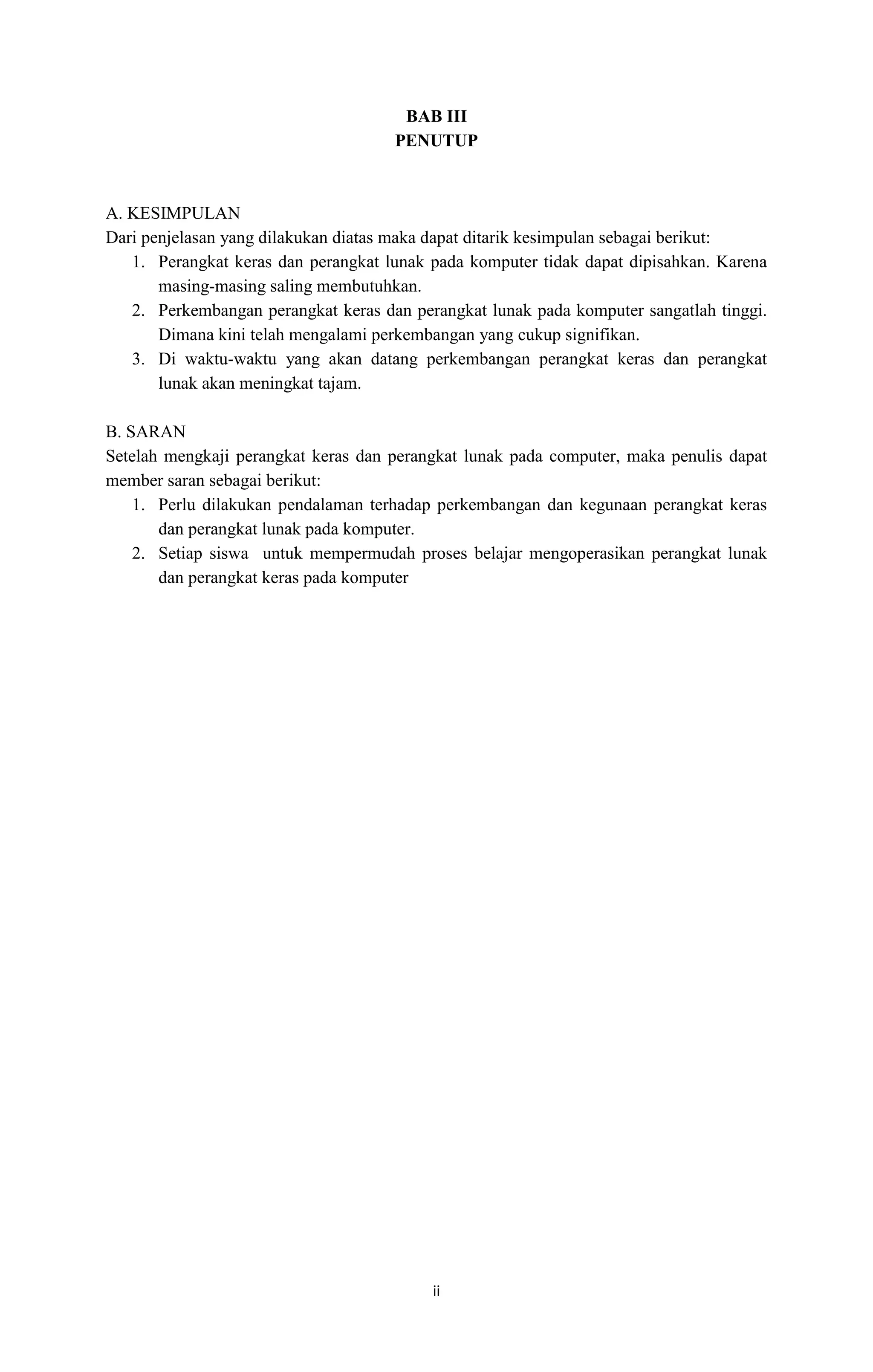 ii
BAB III
PENUTUP
A. KESIMPULAN
Dari penjelasan yang dilakukan diatas maka dapat ditarik kesimpulan sebagai berikut:
1. Perangkat keras dan perangkat lunak pada komputer tidak dapat dipisahkan. Karena
masing-masing saling membutuhkan.
2. Perkembangan perangkat keras dan perangkat lunak pada komputer sangatlah tinggi.
Dimana kini telah mengalami perkembangan yang cukup signifikan.
3. Di waktu-waktu yang akan datang perkembangan perangkat keras dan perangkat
lunak akan meningkat tajam.
B. SARAN
Setelah mengkaji perangkat keras dan perangkat lunak pada computer, maka penulis dapat
member saran sebagai berikut:
1. Perlu dilakukan pendalaman terhadap perkembangan dan kegunaan perangkat keras
dan perangkat lunak pada komputer.
2. Setiap siswa untuk mempermudah proses belajar mengoperasikan perangkat lunak
dan perangkat keras pada komputer
 