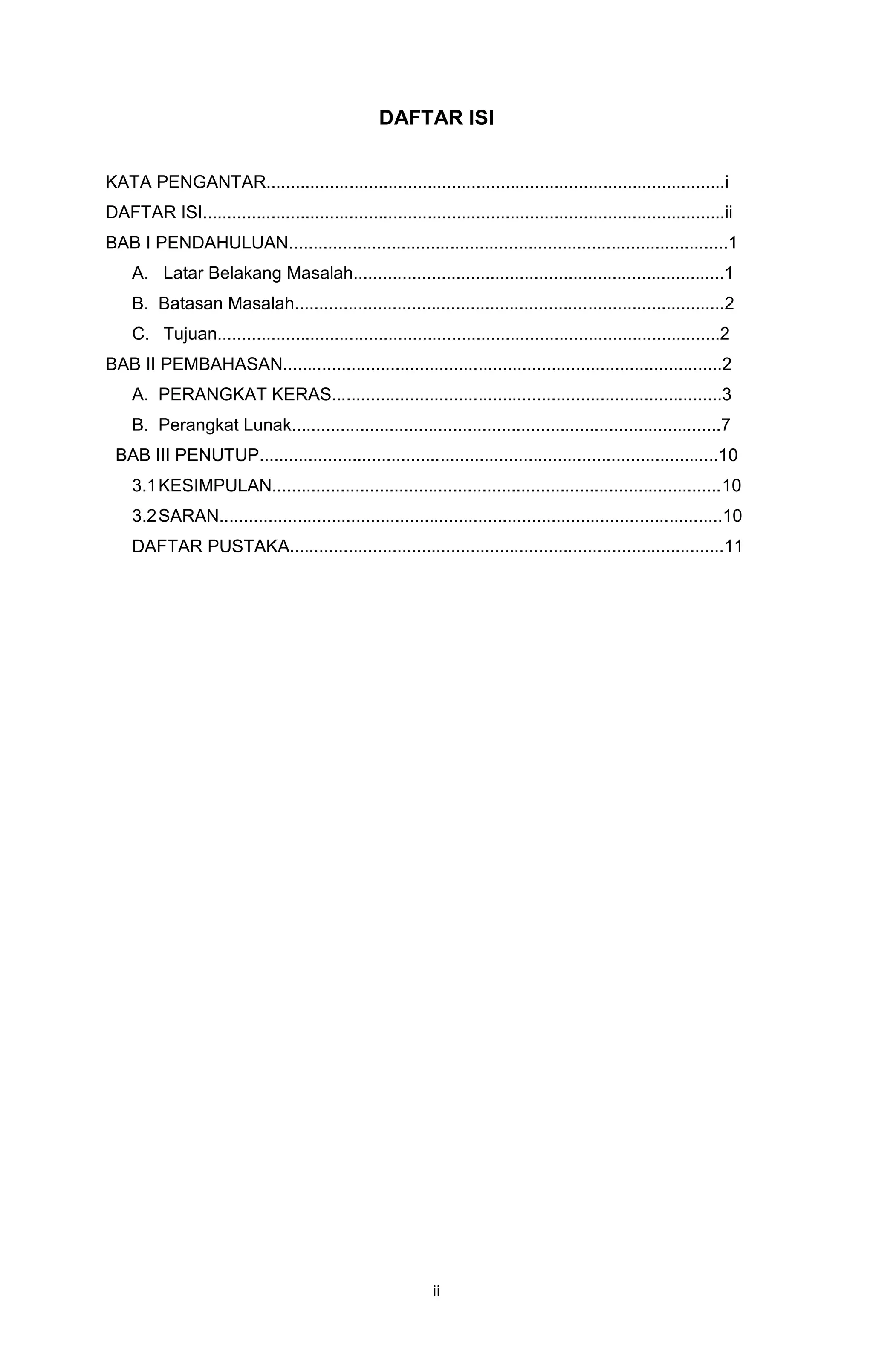 ii
DAFTAR ISI
KATA PENGANTAR..............................................................................................i
DAFTAR ISI...........................................................................................................ii
BAB I PENDAHULUAN..........................................................................................1
A. Latar Belakang Masalah............................................................................1
B. Batasan Masalah........................................................................................2
C. Tujuan.......................................................................................................2
BAB II PEMBAHASAN..........................................................................................2
A. PERANGKAT KERAS................................................................................3
B. Perangkat Lunak........................................................................................7
BAB III PENUTUP..............................................................................................10
3.1KESIMPULAN............................................................................................10
3.2SARAN.......................................................................................................10
DAFTAR PUSTAKA.........................................................................................11
 