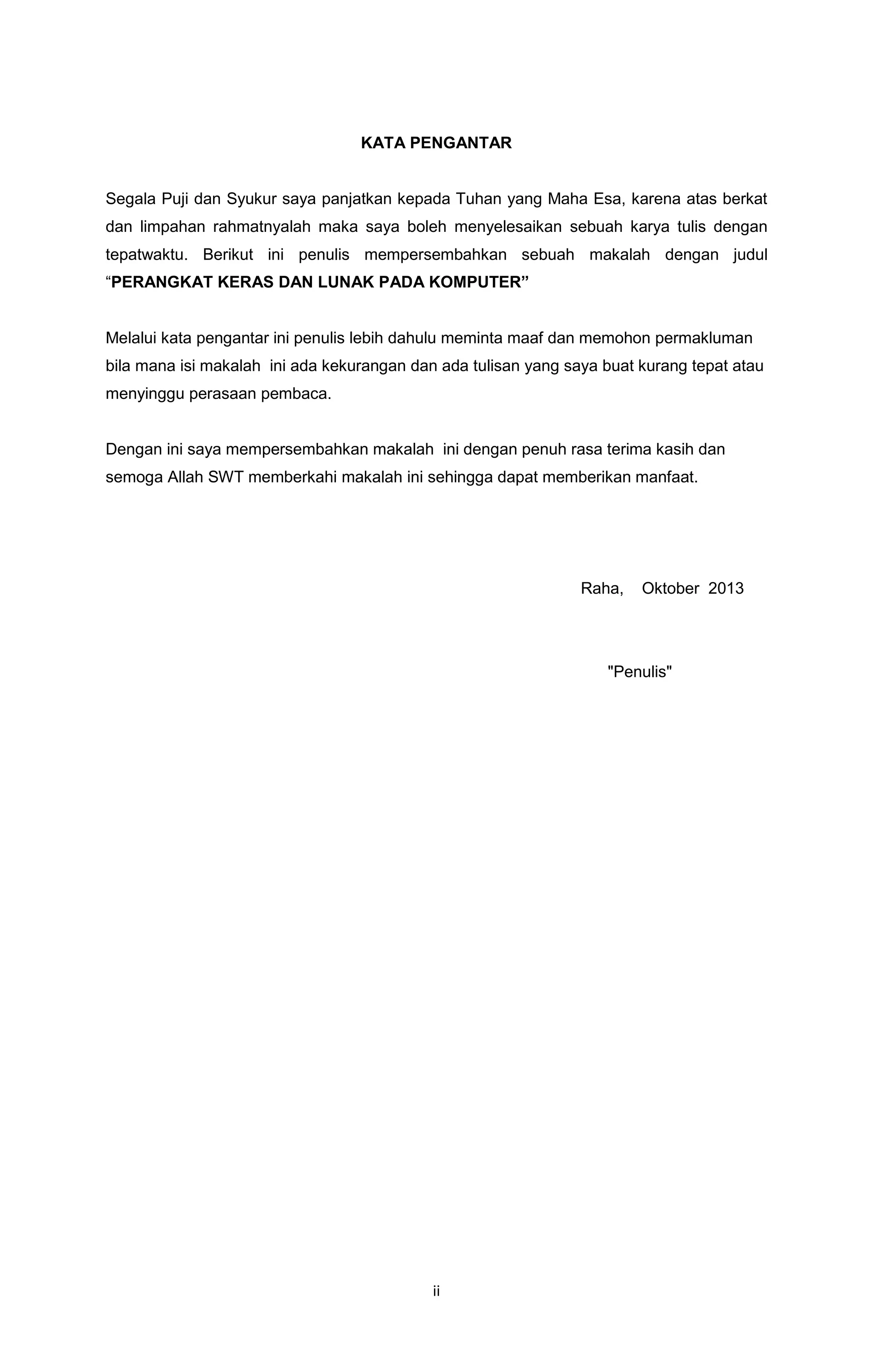 ii
KATA PENGANTAR
Segala Puji dan Syukur saya panjatkan kepada Tuhan yang Maha Esa, karena atas berkat
dan limpahan rahmatnyalah maka saya boleh menyelesaikan sebuah karya tulis dengan
tepatwaktu. Berikut ini penulis mempersembahkan sebuah makalah dengan judul
“PERANGKAT KERAS DAN LUNAK PADA KOMPUTER”
Melalui kata pengantar ini penulis lebih dahulu meminta maaf dan memohon permakluman
bila mana isi makalah ini ada kekurangan dan ada tulisan yang saya buat kurang tepat atau
menyinggu perasaan pembaca.
Dengan ini saya mempersembahkan makalah ini dengan penuh rasa terima kasih dan
semoga Allah SWT memberkahi makalah ini sehingga dapat memberikan manfaat.
Raha, Oktober 2013
"Penulis"
 