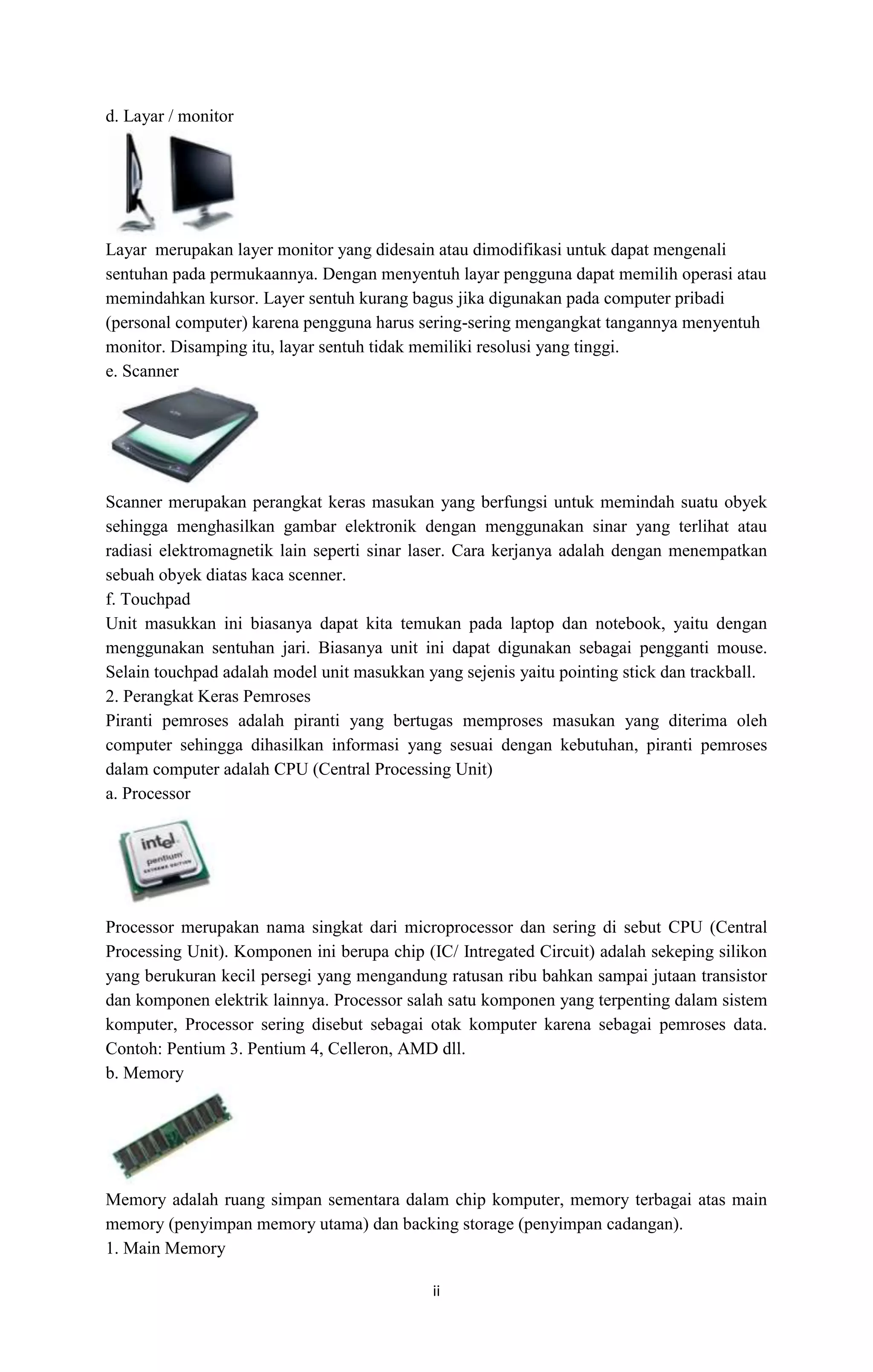 ii
d. Layar / monitor
Layar merupakan layer monitor yang didesain atau dimodifikasi untuk dapat mengenali
sentuhan pada permukaannya. Dengan menyentuh layar pengguna dapat memilih operasi atau
memindahkan kursor. Layer sentuh kurang bagus jika digunakan pada computer pribadi
(personal computer) karena pengguna harus sering-sering mengangkat tangannya menyentuh
monitor. Disamping itu, layar sentuh tidak memiliki resolusi yang tinggi.
e. Scanner
Scanner merupakan perangkat keras masukan yang berfungsi untuk memindah suatu obyek
sehingga menghasilkan gambar elektronik dengan menggunakan sinar yang terlihat atau
radiasi elektromagnetik lain seperti sinar laser. Cara kerjanya adalah dengan menempatkan
sebuah obyek diatas kaca scenner.
f. Touchpad
Unit masukkan ini biasanya dapat kita temukan pada laptop dan notebook, yaitu dengan
menggunakan sentuhan jari. Biasanya unit ini dapat digunakan sebagai pengganti mouse.
Selain touchpad adalah model unit masukkan yang sejenis yaitu pointing stick dan trackball.
2. Perangkat Keras Pemroses
Piranti pemroses adalah piranti yang bertugas memproses masukan yang diterima oleh
computer sehingga dihasilkan informasi yang sesuai dengan kebutuhan, piranti pemroses
dalam computer adalah CPU (Central Processing Unit)
a. Processor
Processor merupakan nama singkat dari microprocessor dan sering di sebut CPU (Central
Processing Unit). Komponen ini berupa chip (IC/ Intregated Circuit) adalah sekeping silikon
yang berukuran kecil persegi yang mengandung ratusan ribu bahkan sampai jutaan transistor
dan komponen elektrik lainnya. Processor salah satu komponen yang terpenting dalam sistem
komputer, Processor sering disebut sebagai otak komputer karena sebagai pemroses data.
Contoh: Pentium 3. Pentium 4, Celleron, AMD dll.
b. Memory
Memory adalah ruang simpan sementara dalam chip komputer, memory terbagai atas main
memory (penyimpan memory utama) dan backing storage (penyimpan cadangan).
1. Main Memory
 