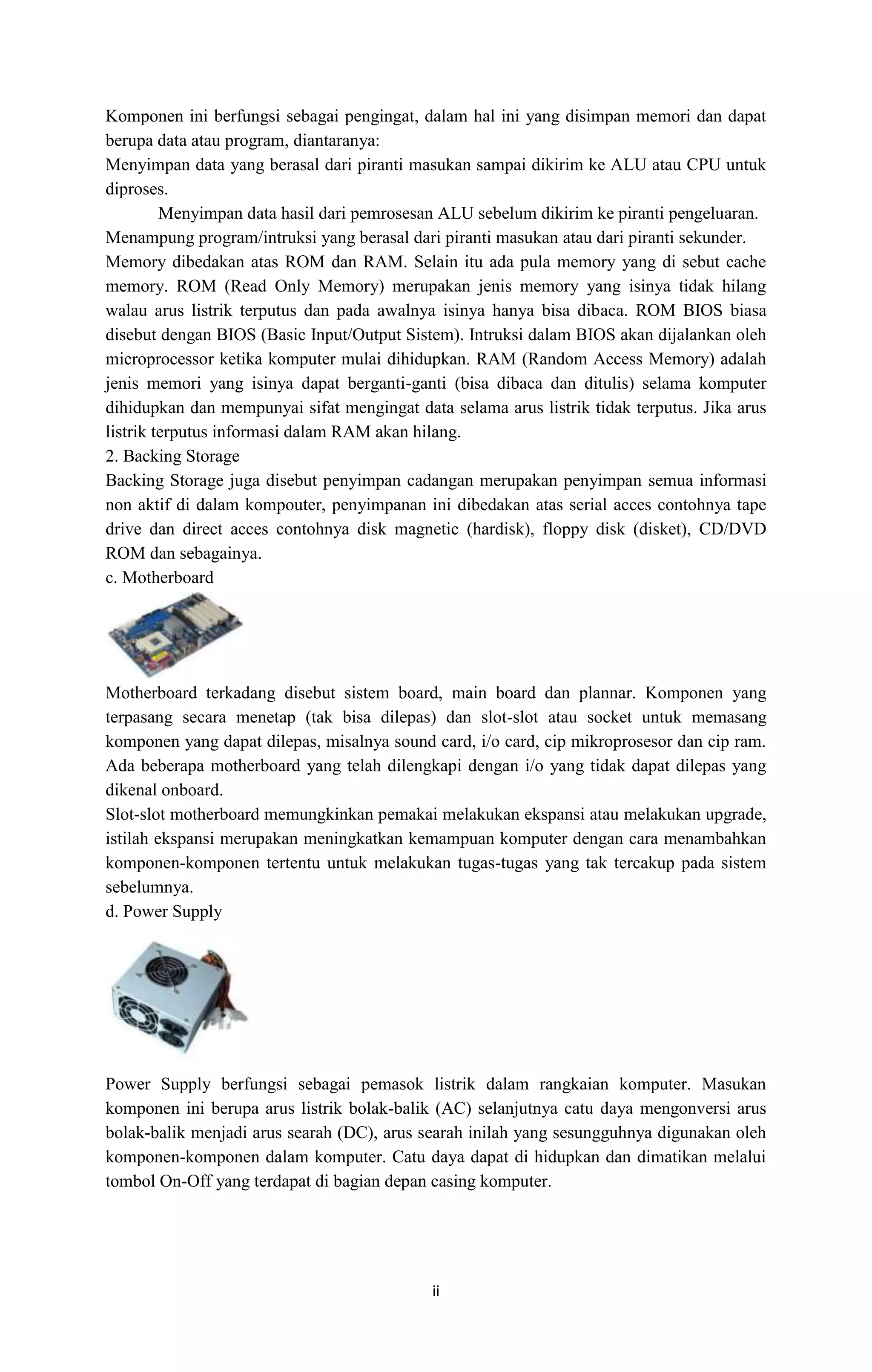 ii
Komponen ini berfungsi sebagai pengingat, dalam hal ini yang disimpan memori dan dapat
berupa data atau program, diantaranya:
Menyimpan data yang berasal dari piranti masukan sampai dikirim ke ALU atau CPU untuk
diproses.
Menyimpan data hasil dari pemrosesan ALU sebelum dikirim ke piranti pengeluaran.
Menampung program/intruksi yang berasal dari piranti masukan atau dari piranti sekunder.
Memory dibedakan atas ROM dan RAM. Selain itu ada pula memory yang di sebut cache
memory. ROM (Read Only Memory) merupakan jenis memory yang isinya tidak hilang
walau arus listrik terputus dan pada awalnya isinya hanya bisa dibaca. ROM BIOS biasa
disebut dengan BIOS (Basic Input/Output Sistem). Intruksi dalam BIOS akan dijalankan oleh
microprocessor ketika komputer mulai dihidupkan. RAM (Random Access Memory) adalah
jenis memori yang isinya dapat berganti-ganti (bisa dibaca dan ditulis) selama komputer
dihidupkan dan mempunyai sifat mengingat data selama arus listrik tidak terputus. Jika arus
listrik terputus informasi dalam RAM akan hilang.
2. Backing Storage
Backing Storage juga disebut penyimpan cadangan merupakan penyimpan semua informasi
non aktif di dalam kompouter, penyimpanan ini dibedakan atas serial acces contohnya tape
drive dan direct acces contohnya disk magnetic (hardisk), floppy disk (disket), CD/DVD
ROM dan sebagainya.
c. Motherboard
Motherboard terkadang disebut sistem board, main board dan plannar. Komponen yang
terpasang secara menetap (tak bisa dilepas) dan slot-slot atau socket untuk memasang
komponen yang dapat dilepas, misalnya sound card, i/o card, cip mikroprosesor dan cip ram.
Ada beberapa motherboard yang telah dilengkapi dengan i/o yang tidak dapat dilepas yang
dikenal onboard.
Slot-slot motherboard memungkinkan pemakai melakukan ekspansi atau melakukan upgrade,
istilah ekspansi merupakan meningkatkan kemampuan komputer dengan cara menambahkan
komponen-komponen tertentu untuk melakukan tugas-tugas yang tak tercakup pada sistem
sebelumnya.
d. Power Supply
Power Supply berfungsi sebagai pemasok listrik dalam rangkaian komputer. Masukan
komponen ini berupa arus listrik bolak-balik (AC) selanjutnya catu daya mengonversi arus
bolak-balik menjadi arus searah (DC), arus searah inilah yang sesungguhnya digunakan oleh
komponen-komponen dalam komputer. Catu daya dapat di hidupkan dan dimatikan melalui
tombol On-Off yang terdapat di bagian depan casing komputer.
 