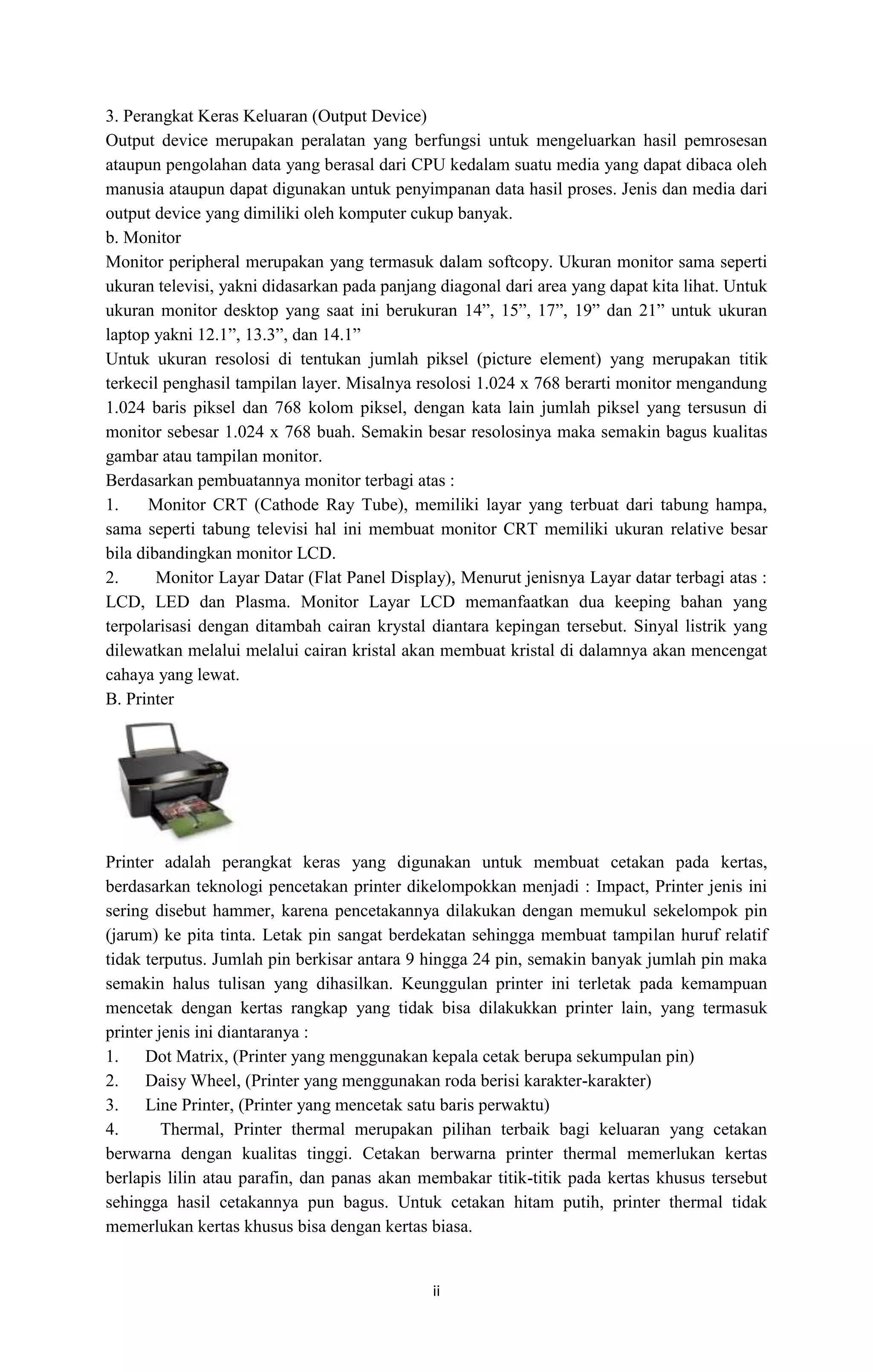 ii
3. Perangkat Keras Keluaran (Output Device)
Output device merupakan peralatan yang berfungsi untuk mengeluarkan hasil pemrosesan
ataupun pengolahan data yang berasal dari CPU kedalam suatu media yang dapat dibaca oleh
manusia ataupun dapat digunakan untuk penyimpanan data hasil proses. Jenis dan media dari
output device yang dimiliki oleh komputer cukup banyak.
b. Monitor
Monitor peripheral merupakan yang termasuk dalam softcopy. Ukuran monitor sama seperti
ukuran televisi, yakni didasarkan pada panjang diagonal dari area yang dapat kita lihat. Untuk
ukuran monitor desktop yang saat ini berukuran 14”, 15”, 17”, 19” dan 21” untuk ukuran
laptop yakni 12.1”, 13.3”, dan 14.1”
Untuk ukuran resolosi di tentukan jumlah piksel (picture element) yang merupakan titik
terkecil penghasil tampilan layer. Misalnya resolosi 1.024 x 768 berarti monitor mengandung
1.024 baris piksel dan 768 kolom piksel, dengan kata lain jumlah piksel yang tersusun di
monitor sebesar 1.024 x 768 buah. Semakin besar resolosinya maka semakin bagus kualitas
gambar atau tampilan monitor.
Berdasarkan pembuatannya monitor terbagi atas :
1. Monitor CRT (Cathode Ray Tube), memiliki layar yang terbuat dari tabung hampa,
sama seperti tabung televisi hal ini membuat monitor CRT memiliki ukuran relative besar
bila dibandingkan monitor LCD.
2. Monitor Layar Datar (Flat Panel Display), Menurut jenisnya Layar datar terbagi atas :
LCD, LED dan Plasma. Monitor Layar LCD memanfaatkan dua keeping bahan yang
terpolarisasi dengan ditambah cairan krystal diantara kepingan tersebut. Sinyal listrik yang
dilewatkan melalui melalui cairan kristal akan membuat kristal di dalamnya akan mencengat
cahaya yang lewat.
B. Printer
Printer adalah perangkat keras yang digunakan untuk membuat cetakan pada kertas,
berdasarkan teknologi pencetakan printer dikelompokkan menjadi : Impact, Printer jenis ini
sering disebut hammer, karena pencetakannya dilakukan dengan memukul sekelompok pin
(jarum) ke pita tinta. Letak pin sangat berdekatan sehingga membuat tampilan huruf relatif
tidak terputus. Jumlah pin berkisar antara 9 hingga 24 pin, semakin banyak jumlah pin maka
semakin halus tulisan yang dihasilkan. Keunggulan printer ini terletak pada kemampuan
mencetak dengan kertas rangkap yang tidak bisa dilakukkan printer lain, yang termasuk
printer jenis ini diantaranya :
1. Dot Matrix, (Printer yang menggunakan kepala cetak berupa sekumpulan pin)
2. Daisy Wheel, (Printer yang menggunakan roda berisi karakter-karakter)
3. Line Printer, (Printer yang mencetak satu baris perwaktu)
4. Thermal, Printer thermal merupakan pilihan terbaik bagi keluaran yang cetakan
berwarna dengan kualitas tinggi. Cetakan berwarna printer thermal memerlukan kertas
berlapis lilin atau parafin, dan panas akan membakar titik-titik pada kertas khusus tersebut
sehingga hasil cetakannya pun bagus. Untuk cetakan hitam putih, printer thermal tidak
memerlukan kertas khusus bisa dengan kertas biasa.
 