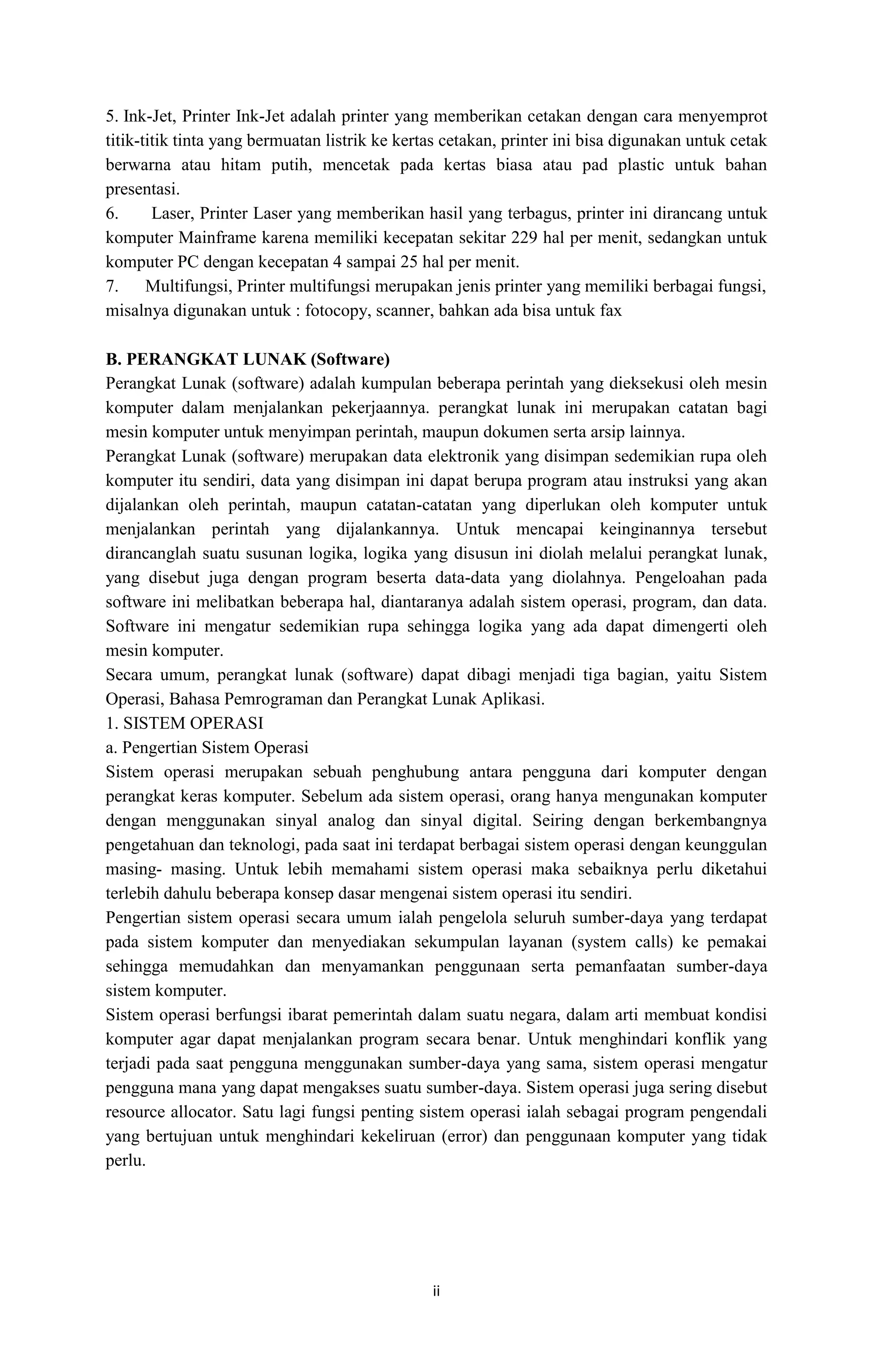 ii
5. Ink-Jet, Printer Ink-Jet adalah printer yang memberikan cetakan dengan cara menyemprot
titik-titik tinta yang bermuatan listrik ke kertas cetakan, printer ini bisa digunakan untuk cetak
berwarna atau hitam putih, mencetak pada kertas biasa atau pad plastic untuk bahan
presentasi.
6. Laser, Printer Laser yang memberikan hasil yang terbagus, printer ini dirancang untuk
komputer Mainframe karena memiliki kecepatan sekitar 229 hal per menit, sedangkan untuk
komputer PC dengan kecepatan 4 sampai 25 hal per menit.
7. Multifungsi, Printer multifungsi merupakan jenis printer yang memiliki berbagai fungsi,
misalnya digunakan untuk : fotocopy, scanner, bahkan ada bisa untuk fax
B. PERANGKAT LUNAK (Software)
Perangkat Lunak (software) adalah kumpulan beberapa perintah yang dieksekusi oleh mesin
komputer dalam menjalankan pekerjaannya. perangkat lunak ini merupakan catatan bagi
mesin komputer untuk menyimpan perintah, maupun dokumen serta arsip lainnya.
Perangkat Lunak (software) merupakan data elektronik yang disimpan sedemikian rupa oleh
komputer itu sendiri, data yang disimpan ini dapat berupa program atau instruksi yang akan
dijalankan oleh perintah, maupun catatan-catatan yang diperlukan oleh komputer untuk
menjalankan perintah yang dijalankannya. Untuk mencapai keinginannya tersebut
dirancanglah suatu susunan logika, logika yang disusun ini diolah melalui perangkat lunak,
yang disebut juga dengan program beserta data-data yang diolahnya. Pengeloahan pada
software ini melibatkan beberapa hal, diantaranya adalah sistem operasi, program, dan data.
Software ini mengatur sedemikian rupa sehingga logika yang ada dapat dimengerti oleh
mesin komputer.
Secara umum, perangkat lunak (software) dapat dibagi menjadi tiga bagian, yaitu Sistem
Operasi, Bahasa Pemrograman dan Perangkat Lunak Aplikasi.
1. SISTEM OPERASI
a. Pengertian Sistem Operasi
Sistem operasi merupakan sebuah penghubung antara pengguna dari komputer dengan
perangkat keras komputer. Sebelum ada sistem operasi, orang hanya mengunakan komputer
dengan menggunakan sinyal analog dan sinyal digital. Seiring dengan berkembangnya
pengetahuan dan teknologi, pada saat ini terdapat berbagai sistem operasi dengan keunggulan
masing- masing. Untuk lebih memahami sistem operasi maka sebaiknya perlu diketahui
terlebih dahulu beberapa konsep dasar mengenai sistem operasi itu sendiri.
Pengertian sistem operasi secara umum ialah pengelola seluruh sumber-daya yang terdapat
pada sistem komputer dan menyediakan sekumpulan layanan (system calls) ke pemakai
sehingga memudahkan dan menyamankan penggunaan serta pemanfaatan sumber-daya
sistem komputer.
Sistem operasi berfungsi ibarat pemerintah dalam suatu negara, dalam arti membuat kondisi
komputer agar dapat menjalankan program secara benar. Untuk menghindari konflik yang
terjadi pada saat pengguna menggunakan sumber-daya yang sama, sistem operasi mengatur
pengguna mana yang dapat mengakses suatu sumber-daya. Sistem operasi juga sering disebut
resource allocator. Satu lagi fungsi penting sistem operasi ialah sebagai program pengendali
yang bertujuan untuk menghindari kekeliruan (error) dan penggunaan komputer yang tidak
perlu.
 