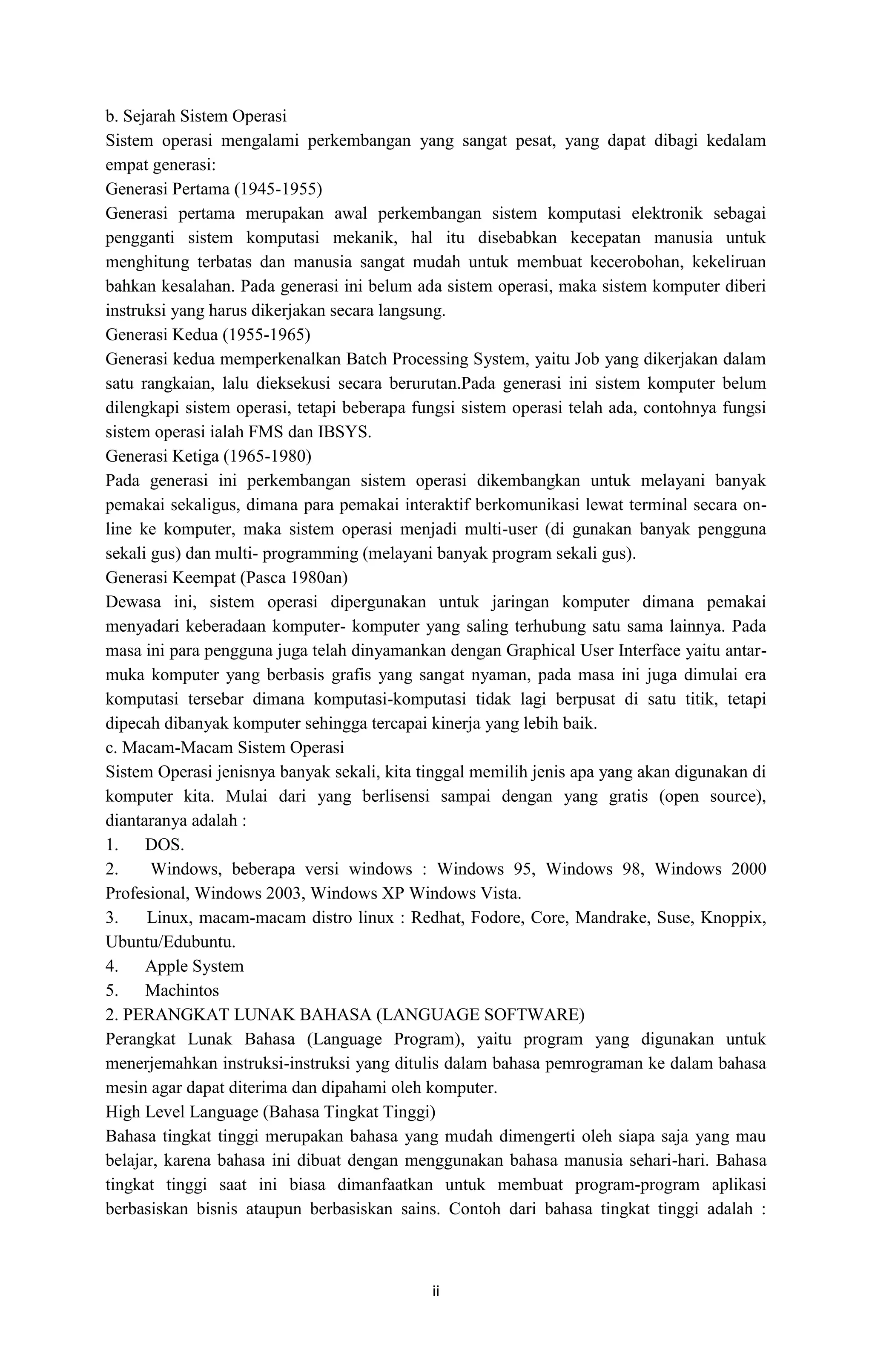ii
b. Sejarah Sistem Operasi
Sistem operasi mengalami perkembangan yang sangat pesat, yang dapat dibagi kedalam
empat generasi:
Generasi Pertama (1945-1955)
Generasi pertama merupakan awal perkembangan sistem komputasi elektronik sebagai
pengganti sistem komputasi mekanik, hal itu disebabkan kecepatan manusia untuk
menghitung terbatas dan manusia sangat mudah untuk membuat kecerobohan, kekeliruan
bahkan kesalahan. Pada generasi ini belum ada sistem operasi, maka sistem komputer diberi
instruksi yang harus dikerjakan secara langsung.
Generasi Kedua (1955-1965)
Generasi kedua memperkenalkan Batch Processing System, yaitu Job yang dikerjakan dalam
satu rangkaian, lalu dieksekusi secara berurutan.Pada generasi ini sistem komputer belum
dilengkapi sistem operasi, tetapi beberapa fungsi sistem operasi telah ada, contohnya fungsi
sistem operasi ialah FMS dan IBSYS.
Generasi Ketiga (1965-1980)
Pada generasi ini perkembangan sistem operasi dikembangkan untuk melayani banyak
pemakai sekaligus, dimana para pemakai interaktif berkomunikasi lewat terminal secara on-
line ke komputer, maka sistem operasi menjadi multi-user (di gunakan banyak pengguna
sekali gus) dan multi- programming (melayani banyak program sekali gus).
Generasi Keempat (Pasca 1980an)
Dewasa ini, sistem operasi dipergunakan untuk jaringan komputer dimana pemakai
menyadari keberadaan komputer- komputer yang saling terhubung satu sama lainnya. Pada
masa ini para pengguna juga telah dinyamankan dengan Graphical User Interface yaitu antar-
muka komputer yang berbasis grafis yang sangat nyaman, pada masa ini juga dimulai era
komputasi tersebar dimana komputasi-komputasi tidak lagi berpusat di satu titik, tetapi
dipecah dibanyak komputer sehingga tercapai kinerja yang lebih baik.
c. Macam-Macam Sistem Operasi
Sistem Operasi jenisnya banyak sekali, kita tinggal memilih jenis apa yang akan digunakan di
komputer kita. Mulai dari yang berlisensi sampai dengan yang gratis (open source),
diantaranya adalah :
1. DOS.
2. Windows, beberapa versi windows : Windows 95, Windows 98, Windows 2000
Profesional, Windows 2003, Windows XP Windows Vista.
3. Linux, macam-macam distro linux : Redhat, Fodore, Core, Mandrake, Suse, Knoppix,
Ubuntu/Edubuntu.
4. Apple System
5. Machintos
2. PERANGKAT LUNAK BAHASA (LANGUAGE SOFTWARE)
Perangkat Lunak Bahasa (Language Program), yaitu program yang digunakan untuk
menerjemahkan instruksi-instruksi yang ditulis dalam bahasa pemrograman ke dalam bahasa
mesin agar dapat diterima dan dipahami oleh komputer.
High Level Language (Bahasa Tingkat Tinggi)
Bahasa tingkat tinggi merupakan bahasa yang mudah dimengerti oleh siapa saja yang mau
belajar, karena bahasa ini dibuat dengan menggunakan bahasa manusia sehari-hari. Bahasa
tingkat tinggi saat ini biasa dimanfaatkan untuk membuat program-program aplikasi
berbasiskan bisnis ataupun berbasiskan sains. Contoh dari bahasa tingkat tinggi adalah :
 