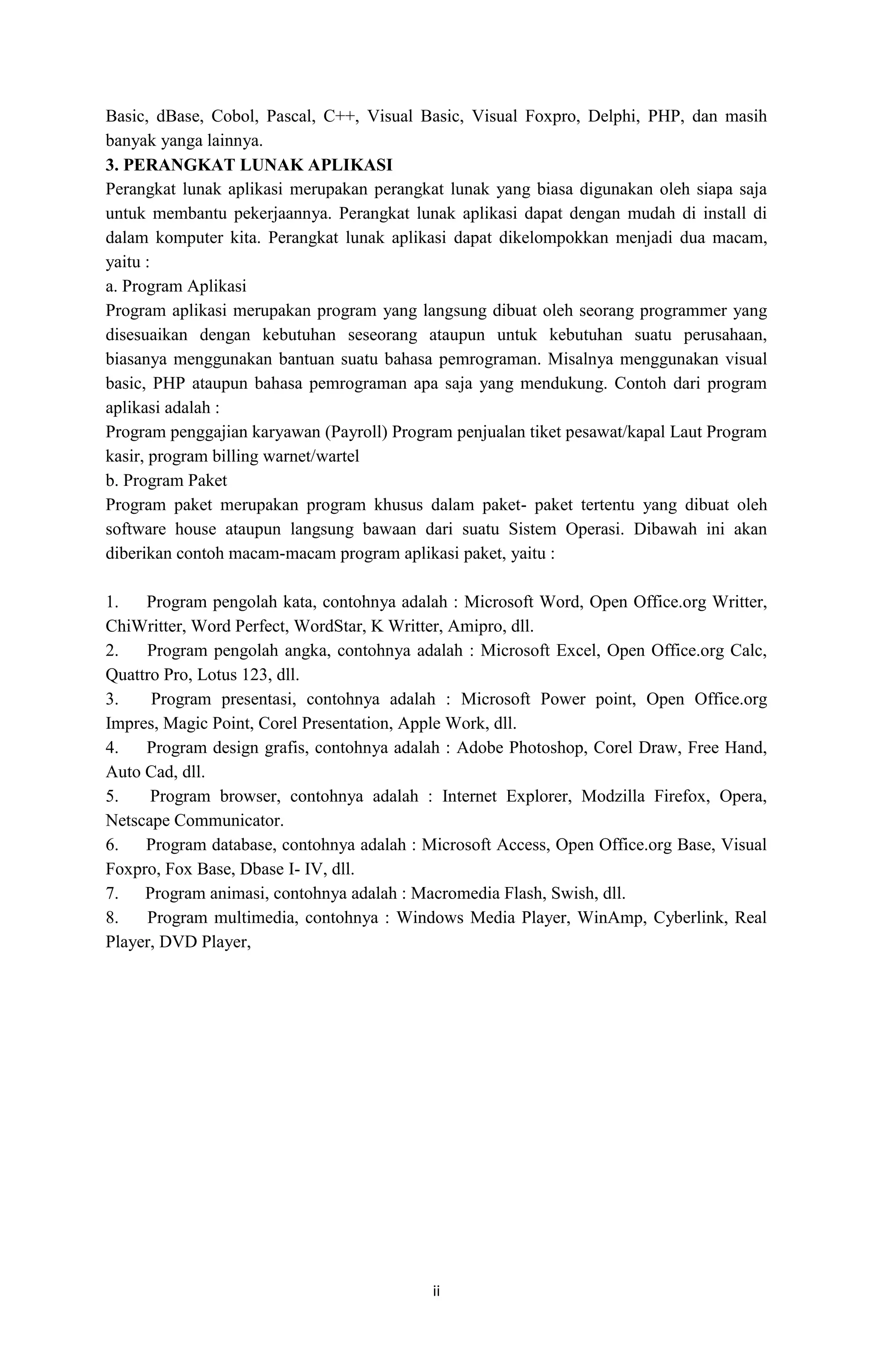 ii
Basic, dBase, Cobol, Pascal, C++, Visual Basic, Visual Foxpro, Delphi, PHP, dan masih
banyak yanga lainnya.
3. PERANGKAT LUNAK APLIKASI
Perangkat lunak aplikasi merupakan perangkat lunak yang biasa digunakan oleh siapa saja
untuk membantu pekerjaannya. Perangkat lunak aplikasi dapat dengan mudah di install di
dalam komputer kita. Perangkat lunak aplikasi dapat dikelompokkan menjadi dua macam,
yaitu :
a. Program Aplikasi
Program aplikasi merupakan program yang langsung dibuat oleh seorang programmer yang
disesuaikan dengan kebutuhan seseorang ataupun untuk kebutuhan suatu perusahaan,
biasanya menggunakan bantuan suatu bahasa pemrograman. Misalnya menggunakan visual
basic, PHP ataupun bahasa pemrograman apa saja yang mendukung. Contoh dari program
aplikasi adalah :
Program penggajian karyawan (Payroll) Program penjualan tiket pesawat/kapal Laut Program
kasir, program billing warnet/wartel
b. Program Paket
Program paket merupakan program khusus dalam paket- paket tertentu yang dibuat oleh
software house ataupun langsung bawaan dari suatu Sistem Operasi. Dibawah ini akan
diberikan contoh macam-macam program aplikasi paket, yaitu :
1. Program pengolah kata, contohnya adalah : Microsoft Word, Open Office.org Writter,
ChiWritter, Word Perfect, WordStar, K Writter, Amipro, dll.
2. Program pengolah angka, contohnya adalah : Microsoft Excel, Open Office.org Calc,
Quattro Pro, Lotus 123, dll.
3. Program presentasi, contohnya adalah : Microsoft Power point, Open Office.org
Impres, Magic Point, Corel Presentation, Apple Work, dll.
4. Program design grafis, contohnya adalah : Adobe Photoshop, Corel Draw, Free Hand,
Auto Cad, dll.
5. Program browser, contohnya adalah : Internet Explorer, Modzilla Firefox, Opera,
Netscape Communicator.
6. Program database, contohnya adalah : Microsoft Access, Open Office.org Base, Visual
Foxpro, Fox Base, Dbase I- IV, dll.
7. Program animasi, contohnya adalah : Macromedia Flash, Swish, dll.
8. Program multimedia, contohnya : Windows Media Player, WinAmp, Cyberlink, Real
Player, DVD Player,
 