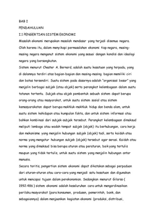 BAB I 
PENDAHULUAN 
I.1 PENGERTIAN SISTEM EKONOMI 
Masalah ekonomi merupakan masalah mendasar yang terjadi disemua negara. 
Oleh karena itu, dalam menyikapi permasalahan ekonomi tiap negara, masing-masing 
negara menganut sistem ekonomi yang sesuai dengan kondisi dan ideologi 
negara yang bersangkutan. 
Sistem menurut Chester A. Bernard, adalah suatu kesatuan yang terpadu, yang 
di dalamnya terdiri atas bagian-bagian dan masing-masing bagian memiliki ciri 
dan batas tersendiri. Suatu sistem pada dasarnya adalah “organisasi besar” yang 
menjalin berbagai subjek (atau objek) serta perangkat kelembagaan dalam suatu 
tatanan tertentu. Subjek atau objek pembentuk sebuah sistem dapat berupa 
orang-orang atau masyarakat, untuk suatu sistem sosial atau sistem 
kemasyarakatan dapat berupa makhluk-makhluk hidup dan benda alam, untuk 
suatu sistem kehidupan atau kumpulan fakta, dan untuk sistem informasi atau 
bahkan kombinasi dari subjek-subjek tersebut. Perangkat kelembagaan dimaksud 
meliputi lembaga atau wadah tempat subjek (objek) itu berhubungan, cara kerja 
dan mekanisme yang menjalin hubungan subjek (objek) tadi, serta kaidah atau 
norma yang mengatur hubungan subjek (objek) tersebut agar serasi. Kaidah atau 
norma yang dimaksud bisa berupa aturan atau peraturan, baik yang tertulis 
maupun yang tidak tertulis, untuk suatu sistem yang menjalin hubungan antar 
manusia. 
Secara toritis, pengertian sistem ekonomi dapat dikatakan sebagai perpaduan 
dari aturan–aturan atau cara–cara yang menjadi satu kesatuan dan digunakan 
untuk mencapai tujuan dalam perekonomian. Sedangkan menurut Gilarso ( 
1992:486 ) sistem ekonomi adalah keseluruhan cara untuk mengordinasikan 
perilaku masyarakat (para konsumen, produsen, pemerintah, bank, dan 
sebagaiannya) dalam menjaankan kegiatan ekonomi (produksi, distribusi, 
 