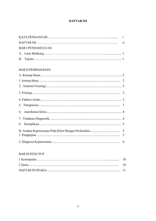 ii
DAFTAR ISI
KATA PENGANTAR ……………………………………………….....…........ i
DAFTAR ISI ………………………………………………………………...... ii
BAB I PENDAHULUAN
A. Latar Belakang ……………………………………….. ………....................... 1
B. Tujuan.................................................................................................................1
BAB II PEMBAHASAN
A. Konsep Dasar........................................................................................................2
1. konsep dasar........................................................................................................ 2
2. Anatomi Fisiologi................................................................................................. 2
3. Etiologi................................................................................................................ 2
4. Fakktor resiko........................................................................................................ 3
5. Fatogenesis........................................................................................................ 3
6. manifestasi klinis................................................................................................ 4
7. Tindakan Diagnostik............................................................................................ 4
8. Komplikasi........................................................................................................ 5
B. Asuhan Keperawatan Pada Klien Dengan Perikarditis...................................... 5
1. Pengkajian........................................................................................................... 5
2. Diagnosa Keperawatan....................................................................................... 6
BAB III PENUTUP
1 Kesimpulan ……………………………………………………….................... 10
2 Saran................................................................................................................... 10
DAFTAR PUSTAKA.............................................................................................. 11
 