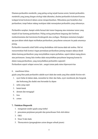 ii
Diantara perikarditis metabolik, yang paling sering terjadi karena uremi, bentuk perikarditis
metabolik yang jarang dengan etiologi tidak diketahui, disebut perikarditis kolesterol karena
terdapat kristal kolesterol dalam cairan intraperikardium. Miksedema pun berakibat efusi
perikardium, tetapi bukan radang meskipun tidak menunjukan perikarditis yang sebenarnya.
Perikarditis neoplasi, hampir selalu berasal dari tumor langsung atau metastase tumor yang
terjadi di luar kantung perikardium. Paling sering penyebaran langsung dari limfoma
mediastinumatau dari karsinoma bronkogenik atau esofagus. Meskipun metastasis kangker
apa pun dalam tubuh dapat melibatkan perikardium, penyebaran semacam itu pada umumnya
jarang.
Perikarditis traumatik relatif lebih sering disebabkan oleh karena dada tak tembus. Hal ini
mencerminkan baik kontusi ringan permukaan perikardium jantung maupun adanya darah
dalam kantung perikardium yang menyebabkan respon perbaikan, seperti dalam ruang pleura
atau peritoneum. Jarang luka tembus dada menyebabkan penyebaran langsung kuman ke
dalam ruang perikardium, yang menyebabkan perikarditis supuratif.
Perikardium seperti selaput serosa lain , sangat rentan pada status hipersensivitas
6. manifestasi klinis
gejala yang khas pada perikarditis adalah nyeri dada dan tanda yang khas adalah friction rub :
1. nyeri hebat di dalam dada, merambat ke leher dan bahu, nyeri memburuk jika bergerak
dan berkurang jika duduk atau bersandar ke depan
2. nafas yang cepat
3. batuk-batuk
4. demam dan menggigil
5. lesu
6. cemas
7. Tindakan Diagnostik
1. mengamati sendiri gejala yang timbul
2. pencatatan perjalanan penyakit dan pemeriksaan fisik oleh dokter
3. EKG
4. Sinar X dari dada
5. Thoracentesis (pengangkatan cairan dengan sebuah jarum)
 