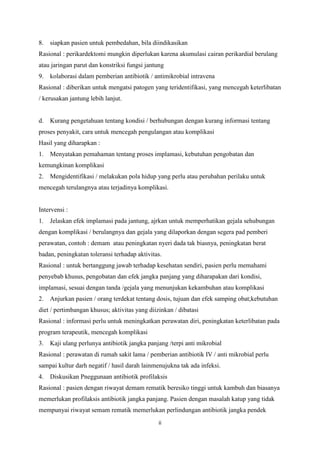 ii
8. siapkan pasien untuk pembedahan, bila diindikasikan
Rasional : perikardektomi mungkin diperlukan karena akumulasi cairan perikardial berulang
atau jaringan parut dan konstriksi fungsi jantung
9. kolaborasi dalam pemberian antibiotik / antimikrobial intravena
Rasional : diberikan untuk mengatsi patogen yang teridentifikasi, yang mencegah keterlibatan
/ kerusakan jantung lebih lanjut.
d. Kurang pengetahuan tentang kondisi / berhubungan dengan kurang informasi tentang
proses penyakit, cara untuk mencegah pengulangan atau komplikasi
Hasil yang diharapkan :
1. Menyatakan pemahaman tentang proses implamasi, kebutuhan pengobatan dan
kemungkinan komplikasi
2. Mengidentifikasi / melakukan pola hidup yang perlu atau perubahan perilaku untuk
mencegah terulangnya atau terjadinya komplikasi.
Intervensi :
1. Jelaskan efek implamasi pada jantung, ajrkan untuk memperhatikan gejala sehubungan
dengan komplikasi / berulangnya dan gejala yang dilaporkan dengan segera pad pemberi
perawatan, contoh : demam atau peningkatan nyeri dada tak biasnya, peningkatan berat
badan, peningkatan toleransi terhadap aktivitas.
Rasional : untuk bertanggung jawab terhadap kesehatan sendiri, pasien perlu memahami
penyebab khusus, pengobatan dan efek jangka panjang yang diharapakan dari kondisi,
implamasi, sesuai dengan tanda /gejala yang menunjukan kekambuhan atau komplikasi
2. Anjurkan pasien / orang terdekat tentang dosis, tujuan dan efek samping obat;kebutuhan
diet / pertimbangan khusus; aktivitas yang diizinkan / dibatasi
Rasional : informasi perlu untuk meningkatkan perawatan diri, peningkatan keterlibatan pada
program terapeutik, mencegah komplikasi
3. Kaji ulang perlunya antibiotik jangka panjang /terpi anti mikrobial
Rasional : perawatan di rumah sakit lama / pemberian antibiotik IV / anti mikrobial perlu
sampai kultur darh negatif / hasil darah lainmenujukna tak ada infeksi.
4. Diskusikan Pneggunaan antibiotik profilaksis
Rasional : pasien dengan riwayat demam rematik beresiko tinggi untuk kambuh dan biasanya
memerlukan profilaksis antibiotik jangka panjang. Pasien dengan masalah katup yang tidak
mempunyai riwayat semam rematik memerlukan perlindungan antibiotik jangka pendek
 