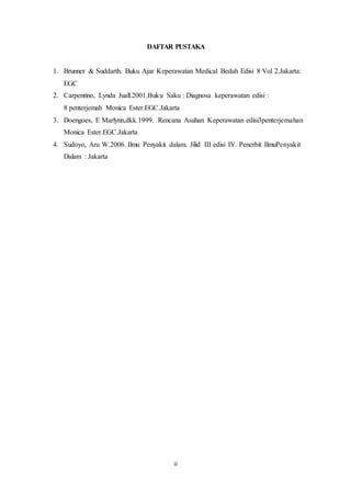 DAFTAR PUSTAKA 
1. Brunner & Suddarth. Buku Ajar Keperawatan Medical Bedah Edisi 8 Vol 2.Jakarta: 
ii 
EGC 
2. Carpentino, Lynda Juall.2001.Buku Saku : Diagnosa keperawatan edisi : 
8 penterjemah Monica Ester.EGC.Jakarta 
3. Doengoes, E Marlynn,dkk.1999. Rencana Asuhan Keperawatan edisi3penterjemahan 
Monica Ester.EGC.Jakarta 
4. Sudoyo, Aru W.2006. Ilmu Penyakit dalam. Jilid III edisi IV. Penerbit IlmuPenyakit 
Dalam : Jakarta 
 