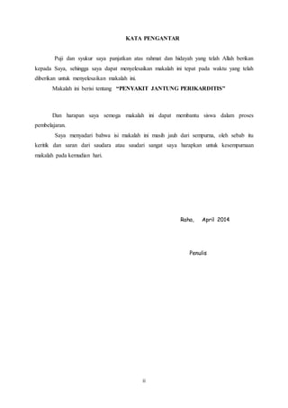 KATA PENGANTAR 
Puji dan syukur saya panjatkan atas rahmat dan hidayah yang telah Allah berikan 
kepada Saya, sehingga saya dapat menyelesaikan makalah ini tepat pada waktu yang telah 
diberikan untuk menyelesaikan makalah ini. 
Makalah ini berisi tentang “PENYAKIT JANTUNG PERIKARDITIS” 
Dan harapan saya semoga makalah ini dapat membantu siswa dalam proses 
ii 
pembelajaran. 
Saya menyadari bahwa isi makalah ini masih jauh dari sempurna, oleh sebab itu 
keritik dan saran dari saudara atau saudari sangat saya harapkan untuk kesempurnaan 
makalah pada kemudian hari. 
Raha, April 2014 
Penulis 
