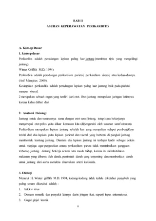 BAB II 
ASUHAN KEPERAWATAN PERIKARDITIS 
A. Konsep Dasar 
1. konsep dasar 
Perikarditis adalah peradangan lapisan paling luar jantung (membran tipis yang mengelilingi 
jantung). 
Winter Griffith M.D, 1994). 
Perikarditis adalah peradangan perikardium parietal, perikardium viseral, atau kedua-duanya. 
(Arif Mansjoer, 2000). 
Kesimpulan perikarditis adalah peradangan lapisan paling luar jantung baik pada parietal 
maupun viseral. 
2 merupakan sebuah organ yang terdiri dari otot. Otot jantung merupakan jaringan istimewa 
karena kalau dilihat dari 
2. Anatomi Fisiologi 
Jantung entuk dan susunannya sama dengan otot serat lintang, tetapi cara bekerjanya 
menyerupai otot polos yaitu diluar kemauan kita (dipengaruhi oleh susunan saraf otonom). 
Perikardium merupakan lapisan jantung sebelah luar yang merupakan selaput pembungkkus 
terdiri dari dua lapisan yaitu lapisan parietal dan viseral yang bertemu di pangkal jantung 
membentuk kantung jantung. Diantara dua lapisan jantung ini terdapat lendir sebagai pelicin 
untuk menjaga agar pergesekan antara perikardium pleura tidak menimbulkan gangguan 
terhadap jantung. Jantung bekerja selama kita masih hidup, karena itu membutuhkan 
makanan yang dibawa oleh darah, pembuluh darah yang terpenting dan memberikan darah 
untuk jantung dari aorta asendens dinamakan arteri karonaria. 
3. Etiologi 
Menurut H. Winter griffith M.D. 1994, kadang-kadang tidak terlalu diketahui penyebab yang 
paling umum diketahui adalah : 
1. Infeksi virus 
2. Demam rematik dan penyakit lainnya darin jringan ikat, seperti lupus eritematosus 
3. Gagal ginjal kronik 
ii 
 