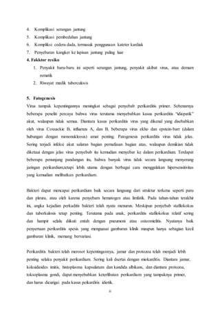 4. Komplikasi serangan jantung 
5. Komplikasi pembedahan jantung 
6. Kompliksi cedera dada, termasuk penggunaan kateter kardiak 
7. Penyebaran kangker ke lapisan jantung paling luar 
4. Fakktor resiko 
1. Penyakit baru-baru ini seperti serangan jantung, penyakit akibat virus, atau demam 
ii 
rematik 
2. Riwayat medik tuberculosis 
5. Fatogenesis 
Virus tampak kepentingannya meningkat sebagai penyebab perikarditis primer. Sebenarnya 
beberapa peneliti percaya bahwa virus terutama menyebabkan kasus perikarditis “idiopatik” 
akut, walaupun tidak semua. Diantara kasus perikarditis virus yang dikenal yang disebabkan 
oleh virus Coxsackie B, influenza A, dan B, beberapa virus ekho dan epstein-barr (dalam 
hubungan dengan mononukleosis) amat penting. Patogenesis perikarditis virus tidak jelas. 
Sering terjadi infeksi akut saluran bagian pernafasan bagian atas, walaupun demikian tidak 
diketaui dengan jelas virus penyebab itu kemudian menyebar ke dalam perikardium. Terdapat 
beberapa penunjang pandangan itu, bahwa banyak virus tidak secara langsung menyerang 
jaringan perikardium,tetapi lebih utama dengan berbagai cara menggalakan hipersensitivitas 
yang kemudian melibatkan perikardium. 
Bakteri dapat mencapai perikardium baik secara langsung dari struktur terkena seperti paru 
dan pleura, atau oleh karena penyebarn hematogen atau limfatik. Pada tahun-tahun terakhir 
ini, angka kejadian perkaditis bakteri telah nyata menurun. Meskipun penyebab stafilokokus 
dan tuberkulosis tetap penting. Terutama pada anak, perikarditis stafilokokus relatif sering 
dan hampir selalu diikuti entah dengan pneumoni atau osteomielitis. Nyatanya baik 
penyertaan perikarditis spesis yang menguasai gambaran klinik maupun hanya sebagian kecil 
gambaran klinik, memang bervariasi. 
Perikarditis bakteri telah merosot kepentingannya, jamur dan protozoa telah menjadi lebih 
penting selaku penyakit perikardium. Sering kali dsertai dengan miokarditis. Diantara jamur, 
koksidioides imitis, histoplasma kapsulatum dan kandida albikans, dan diantara protozoa, 
toksoplasma gondi, dapat menyebabkan keterlibatan perikardium yang tampaknya primer, 
dan harus dicurigai pada kasus peikarditis idiotik. 
 