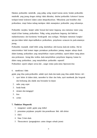 Diantara perikarditis metabolik, yang paling sering terjadi karena uremi, bentuk perikarditis 
metabolik yang jarang dengan etiologi tidak diketahui, disebut perikarditis kolesterol karena 
terdapat kristal kolesterol dalam cairan intraperikardium. Miksedema pun berakibat efusi 
perikardium, tetapi bukan radang meskipun tidak menunjukan perikarditis yang sebenarnya. 
Perikarditis neoplasi, hampir selalu berasal dari tumor langsung atau metastase tumor yang 
terjadi di luar kantung perikardium. Paling sering penyebaran langsung dari limfoma 
mediastinumatau dari karsinoma bronkogenik atau esofagus. Meskipun metastasis kangker 
apa pun dalam tubuh dapat melibatkan perikardium, penyebaran semacam itu pada umumnya 
jarang. 
Perikarditis traumatik relatif lebih sering disebabkan oleh karena dada tak tembus. Hal ini 
mencerminkan baik kontusi ringan permukaan perikardium jantung maupun adanya darah 
dalam kantung perikardium yang menyebabkan respon perbaikan, seperti dalam ruang pleura 
atau peritoneum. Jarang luka tembus dada menyebabkan penyebaran langsung kuman ke 
dalam ruang perikardium, yang menyebabkan perikarditis supuratif. 
Perikardium seperti selaput serosa lain , sangat rentan pada status hipersensivitas 
6. manifestasi klinis 
gejala yang khas pada perikarditis adalah nyeri dada dan tanda yang khas adalah friction rub : 
1. nyeri hebat di dalam dada, merambat ke leher dan bahu, nyeri memburuk jika bergerak 
dan berkurang jika duduk atau bersandar ke depan 
ii 
2. nafas yang cepat 
3. batuk-batuk 
4. demam dan menggigil 
5. lesu 
6. cemas 
7. Tindakan Diagnostik 
1. mengamati sendiri gejala yang timbul 
2. pencatatan perjalanan penyakit dan pemeriksaan fisik oleh dokter 
3. EKG 
4. Sinar X dari dada 
5. Thoracentesis (pengangkatan cairan dengan sebuah jarum) 
 