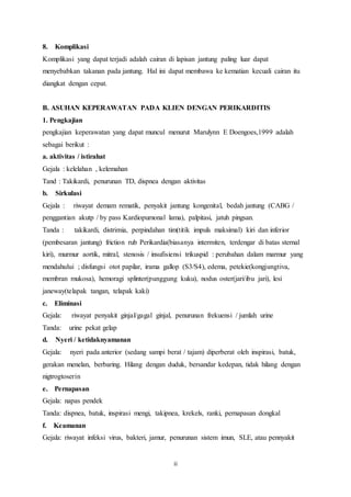 8. Komplikasi 
Komplikasi yang dapat terjadi adalah cairan di lapisan jantung paling luar dapat 
menyebabkan takanan pada jantung. Hal ini dapat membawa ke kematian kecuali cairan itu 
diangkat dengan cepat. 
B. ASUHAN KEPERAWATAN PADA KLIEN DENGAN PERIKARDITIS 
1. Pengkajian 
pengkajian keperawatan yang dapat muncul menurut Marulynn E Doengoes,1999 adalah 
sebagai berikut : 
a. aktivitas / istirahat 
Gejala : kelelahan , kelemahan 
Tand : Takikardi, penurunan TD, dispnea dengan aktivitas 
b. Sirkulasi 
Gejala : riwayat demam rematik, penyakit jantung kongenital, bedah jantung (CABG / 
penggantian akutp / by pass Kardiopumonal lama), palpitasi, jatuh pingsan. 
Tanda : takikardi, distrimia, perpindahan tim(titik impuls maksimal) kiri dan inferior 
(pembesaran jantung) friction rub Perikardia(biasanya intermiten, terdengar di batas sternal 
kiri), murmur aortik, mitral, stenosis / insufisiensi trikuspid : perubahan dalam marmur yang 
mendahului ; disfungsi otot papilar, irama gallop (S3/S4), edema, petekie(kongjungtiva, 
membran mukosa), hemoragi splinter(punggung kuku), nodus oster(jari/ibu jari), lesi 
janeway(telapak tangan, telapak kaki) 
c. Eliminasi 
Gejala: riwayat penyakit ginjal/gagal ginjal, penurunan frekuensi / jumlah urine 
Tanda: urine pekat gelap 
d. Nyeri / ketidaknyamanan 
Gejala: nyeri pada anterior (sedang sampi berat / tajam) diperberat oleh inspirasi, batuk, 
gerakan menelan, berbaring. Hilang dengan duduk, bersandar kedepan, tidak hilang dengan 
nigtrogtoserin 
e. Pernapasan 
Gejala: napas pendek 
Tanda: dispnea, batuk, inspirasi mengi, takipnea, krekels, ranki, pernapasan dongkal 
f. Keamanan 
Gejala: riwayat infeksi virus, bakteri, jamur, penurunan sistem imun, SLE, atau pennyakit 
ii 
 