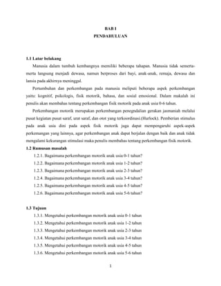 BAB I
PENDAHULUAN

1.1 Latar belakang
Manusia dalam tumbuh kembangnya memiliki beberapa tahapan. Manusia tidak semertamerta langsung menjadi dewasa, namun berproses dari bayi, anak-anak, remaja, dewasa dan
lansia pada akhirnya meninggal.
Pertumbuhan dan perkembangan pada manusia meliputi beberapa aspek perkembangan
yaitu: kognitif, psikologis, fisik motorik, bahasa, dan sosial emosional. Dalam makalah ini
penulis akan membahas tentang perkembangan fisik motorik pada anak usia 0-6 tahun.
Perkembangan motorik merupakan perkembangan penegndalian gerakan jasmaniah melalui
pusat kegiatan pusat saraf, urat saraf, dan otot yang terkoordinasi.(Hurlock). Pemberian stimulus
pada anak usia dini pada aspek fisik motorik juga dapat mempengaruhi aspek-aspek
perkemangan yang lainnya, agar perkembangan anak dapat berjalan dengan baik dan anak tidak
mengalami kekurangan stimulasi maka penulis membahas tentang perkembangan fisik motorik.
1.2 Rumusan masalah
1.2.1. Bagaimana perkembangan motorik anak usia 0-1 tahun?
1.2.2. Bagaimana perkembangan motorik anak usia 1-2 tahun?
1.2.3. Bagaimana perkembangan motorik anak usia 2-3 tahun?
1.2.4. Bagaimana perkembangan motorik anak usia 3-4 tahun?
1.2.5. Bagaimana perkembangan motorik anak usia 4-5 tahun?
1.2.6. Bagaimana perkembangan motorik anak usia 5-6 tahun?

1.3 Tujuan
1.3.1. Mengetahui perkembangan motorik anak usia 0-1 tahun
1.3.2. Mengetahui perkembangan motorik anak usia 1-2 tahun
1.3.3. Mengetahui perkembangan motorik anak usia 2-3 tahun
1.3.4. Mengetahui perkembangan motorik anak usia 3-4 tahun
1.3.5. Mengetahui perkembangan motorik anak usia 4-5 tahun
1.3.6. Mengetahui perkembangan motorik anak usia 5-6 tahun
1

 