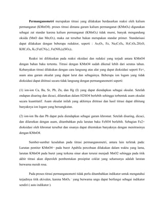 Permanganometri merupakan titrasi yang dilakukan berdasarkan reaksi oleh kalium
permanganat (KMnO4). proses titrasi dimana garam kalium permanganat (KMnO4) digunakan
sebagai zat standar karena kalium permanganat (KMnO4) tidak murni, banyak mengandung
oksida (MnO dan Mn2O3), maka zat tersebut bukan merupakan standar primer. Standarisasi
dapat dilakukan dengan beberapa reduktor, seperti : As2O3, Fe, Na2C2O4, H2C2O4.2H2O,
KHC2O4, K4{Fe(CN)6}, Fe(NH4)2(SO4)2.
Reaksi ini difokuskan pada reaksi oksidasi dan reduksi yang terjadi antara KMnO4
dengan bahan baku tertentu. Titrasi dengan KMnO4 sudah dikenal lebih dari seratus tahun.
Kebanyakan titrasi dilakukan dengan cara langsung atas alat yang dapat dioksidasi seperti Fe+,
asam atau garam oksalat yang dapat larut dan sebagainya. Beberapa ion logam yang tidak
dioksidasi dapat dititrasi secara tidak langsung dengan permanganometri seperti:
(1) ion-ion Ca, Ba, Sr, Pb, Zn, dan Hg (I) yang dapat diendapkan sebagai oksalat. Setelah
endapan disaring dan dicuci, dilarutkan dalam H2SO4 berlebih sehingga terbentuk asam oksalat
secara kuantitatif. Asam oksalat inilah yang akhirnya dititrasi dan hasil titrasi dapat dihitung
banyaknya ion logam yang bersangkutan.
(2) ion-ion Ba dan Pb dapat pula diendapkan sebagai garam khromat. Setelah disaring, dicuci,
dan dilarutkan dengan asam, ditambahkan pula larutan baku FeSO4 berlebih. Sebagian Fe2+
dioksidasi oleh khromat tersebut dan sisanya dapat ditentukan banyaknya dengan menitrasinya
dengan KMnO4.
Sumber-sumber kesalahan pada titrasi permanganometri, antara lain terletak pada:
Larutan pentiter KMnO4¬ pada buret Apabila percobaan dilakukan dalam waktu yang lama,
larutan KMnO4 pada buret yang terkena sinar akan terurai menjadi MnO2 sehingga pada titik
akhir titrasi akan diperoleh pembentukan presipitat coklat yang seharusnya adalah larutan
berwarna merah rosa.
Pada proses titrasi permanganometri tidak perlu ditambahkan indikator untuk mengatahui
terjadinya titik ekivalen, karena MnO4
-
yang berwarna ungu dapat berfungsi sebagai indikator
sendiri ( auto indikator ).
 
