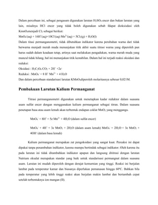 Dalam percobaan ini, sebagai pengasam digunakan larutan H2SO4 encer dan bukan larutan yang
lain, misalnya HCl encer yang tidak boleh digunakan sebab fdapat dioksisdasi oleh
KmnO4menjadi Cl2 sebagai berikut:
MnO4
-
(aq) + 16H+
(aq)+10Cl-
(aq) Mn2+
(aq) + 5Cl2(g) + H2O(l)
Dalam titasi permanganometri, tidak dibutuhkan indikator karena perubahan warna dari tidak
berwarna menjadi merah muda menunjukan titik akhir suatu titrasi warna yang diperoleh pun
harus sudah dalam keadaan tetap, artinya saat melakukan pengadukan, warna merah muda yang
muncul tidak hilang, hal ini menunjukan titik kestabilan. Dalam hal ini terjadi reaksi oksidasi dan
reduksi:
Oksidasi : H2C2O4 CO2 + 2H+
+2e-
Reduksi : MnO4
-
+ 8 H+
Mn2+
+ 4 H2O
Dan dalam percobaan standarisasi larutan KMnO4diperoleh molaritasnya sebesar 0,021M.
Pembakuan Larutan Kalium Permanganat
Titrasi permanganometri digunakan untuk menetapkan kadar reduktor dalam suasana
asam sulfat encer dengan menggunakan kalium permanganat sebagai titran. Dalam suasana
penetapan basa atau asam lemah akan terbentuk endapan coklat MnO2 yang menggangu.
MnO4
-
+ 8H+
+ 5e Mn2+
+ 4H2O (dalam sulfat encer)
MnO4
-
+ 4H+
+ 3e MnO2 + 2H2O (dalam asam lemah) MnO4
-
+ 2H2O + 3e MnO2 +
4OH-
(dalam basa lemah)
Kalium permanganat merupakan zat pengoksidasi yang sangat kuat. Pereaksi ini dapat
dipakai tanpa penambahan indikator, karena mampu bertindak sebagai indikator. Oleh karena itu
pada larutan ini tidak ditambahkan indikator apapun dan langsung dititrasi dengan larutan
Natrium oksalat merupakan standar yang baik untuk standarisasi permangnat dalam suasana
asam. Larutan ini mudah diperoleh dengan derajat kemurnian yang tinggi. Reaksi ini berjalan
lambat pada temperatur kamar dan biasanya diperlukan pemanasan hingga 60ºC. Bahkan bila
pada temperatur yang lebih tinggi reaksi akan berjalan makin lambat dan bertambah cepat
setelah terbentuknya ion mangan (II).
 