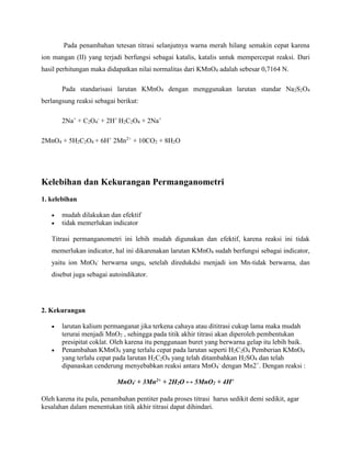 Pada penambahan tetesan titrasi selanjutnya warna merah hilang semakin cepat karena
ion mangan (II) yang terjadi berfungsi sebagai katalis, katalis untuk mempercepat reaksi. Dari
hasil perhitungan maka didapatkan nilai normalitas dari KMnO4 adalah sebesar 0,7164 N.
Pada standarisasi larutan KMnO4 dengan menggunakan larutan standar Na2S2O4
berlangsung reaksi sebagai berikut:
2Na+
+ C2O4
-
+ 2H+
H2C2O4 + 2Na+
2MnO4 + 5H2C2O4 + 6H+
2Mn2+
+ 10CO2 + 8H2O
Kelebihan dan Kekurangan Permanganometri
1. kelebihan
 mudah dilakukan dan efektif
 tidak memerlukan indicator
Titrasi permanganometri ini lebih mudah digunakan dan efektif, karena reaksi ini tidak
memerlukan indicator, hal ini dikarenakan larutan KMnO4 sudah berfungsi sebagai indicator,
yaitu ion MnO4
-
berwarna ungu, setelah diredukdsi menjadi ion Mn-tidak berwarna, dan
disebut juga sebagai autoindikator.
2. Kekurangan
 larutan kalium permanganat jika terkena cahaya atau dititrasi cukup lama maka mudah
terurai menjadi MnO2 , sehingga pada titik akhir titrasi akan diperoleh pembentukan
presipitat coklat. Oleh karena itu penggunaan buret yang berwarna gelap itu lebih baik.
 Penambahan KMnO4 yang terlalu cepat pada larutan seperti H2C2O4 Pemberian KMnO4
yang terlalu cepat pada larutan H2C2O4 yang telah ditambahkan H2SO4 dan telah
dipanaskan cenderung menyebabkan reaksi antara MnO4
-
dengan Mn2+
. Dengan reaksi :
MnO4
- + 3Mn2+ + 2H2O ↔ 5MnO2 + 4H+
Oleh karena itu pula, penambahan pentiter pada proses titrasi harus sedikit demi sedikit, agar
kesalahan dalam menentukan titik akhir titrasi dapat dihindari.
 