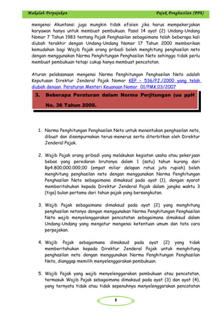 1
Makalah Perpajakan Pajak Penghasilan (PPh)
mengenai Akuntansi juga mungkin tidak efisien jika harus mempekerjakan
karyawan hanya untuk membuat pembukuan. Pasal 14 ayat (2) Undang-Undang
Nomor 7 Tahun 1983 tentang Pajak Penghasilan sebagaimana telah beberapa kali
diubah terakhir dengan Undang-Undang Nomor 17 Tahun 2000 memberikan
kemudahan bagi Wajib Pajak orang pribadi boleh menghitung penghasilan neto
dengan menggunakan Norma Penghitungan Penghasilan Neto sehingga tidak perlu
membuat pembukuan tetapi cukup hanya membuat pencatatan.
Aturan pelaksanaan mengenai Norma Penghitungan Penghasilan Neto adalah
Keputusan Direktur Jenderal Pajak Nomor KEP – 536/PJ./2000 yang telah
diubah dengan Peraturan Menteri Keuangan Nomor 01/PMK.03/2007
1. Norma Penghitungan Penghasilan Neto untuk menentukan penghasilan neto,
dibuat dan disempurnakan terus-menerus serta diterbitkan oleh Direktur
Jenderal Pajak.
2. Wajib Pajak orang pribadi yang melakukan kegiatan usaha atau pekerjaan
bebas yang peredaran brutonya dalam 1 (satu) tahun kurang dari
Rp4.800.000.000,00 (empat miliar delapan ratus juta rupiah) boleh
menghitung penghasilan neto dengan menggunakan Norma Penghitungan
Penghasilan Neto sebagaimana dimaksud pada ayat (1), dengan syarat
memberitahukan kepada Direktur Jenderal Pajak dalam jangka waktu 3
(tiga) bulan pertama dari tahun pajak yang bersangkutan.
3. Wajib Pajak sebagaimana dimaksud pada ayat (2) yang menghitung
penghasilan netonya dengan menggunakan Norma Penghitungan Penghasilan
Neto wajib menyelenggarakan pencatatan sebagaimana dimaksud dalam
Undang-Undang yang mengatur mengenai ketentuan umum dan tata cara
perpajakan.
4. Wajib Pajak sebagaimana dimaksud pada ayat (2) yang tidak
memberitahukan kepada Direktur Jenderal Pajak untuk menghitung
penghasilan neto dengan menggunakan Norma Penghitungan Penghasilan
Neto, dianggap memilih menyelenggarakan pembukuan.
5. Wajib Pajak yang wajib menyelenggarakan pembukuan atau pencatatan,
termasuk Wajib Pajak sebagaimana dimaksud pada ayat (3) dan ayat (4),
yang ternyata tidak atau tidak sepenuhnya menyelenggarakan pencatatan
3. Beberapa Peraturan dalam Norma Perjitungan (uu ppH
No. 36 Tahun 2009.
 