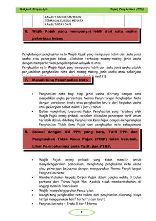 1
Makalah Perpajakan Pajak Penghasilan (PPh)
RAMBUT DAN KECANTIKAN
TERMASUK KURSUS MENATA
RAMBUT/RIAS DAN
KECANTIKAN
Penghitungan penghasilan neto Wajib Pajak yang mempunyai lebih dari satu jenis
usaha atau pekerjaan bebas, dilakukan terhadap masing-masing jenis usaha
dengan memperhatikan pengelompokan wilayah di atas.
Penghasilan neto Wajib Pajak yang mempunyai lebih dari satu jenis usaha adalah
penjumlahan penghasilan neto dari masing-masing jenis usaha atau pekerjaan
bebas yang dihitung sebagaimana dimaksud dalam ayat (1).
• Penghasilan neto bagi tiap jenis usaha dihitung dengan cara
mengalikan angka persentase Norma Penghitungan Penghasilan Neto
dengan peredaran bruto atau penghasilan bruto dari kegiatan usaha
atau pekerjaan bebas dalam 1 (satu) tahun.
• Dalam menghitung besarnya Pajak Penghasilan yang terutang oleh
Wajib Pajak orang pribadi, sebelum dilakukan penerapan tarif umum
terlebih dahulu dihitung Penghasilan Kena Pajak dengan mengurangkan
Penghasilan Tidak Kena Pajak dari penghasilan neto sebagaimana
dimaksud dalam ayat (1).
• Wajib Pajak orang pribadi yang tidak memilih untuk
menyelenggarakan pembukuan, menghitung penghasilan neto usaha
atau pekerjaan bebasnya dengan menggunakan Norma Penghitungan
Penghasilan Neto.
• Memberitahukan kepada Dirjen Pajak dalam jangka waktu 3 bulan
pertama dari Tahun Pajak Ybs. Apabila tidak memberitahukan, di
anggap memilih Pembukuan
• Wajib menyelenggarakan Pencatatan
• Menghitung penghasilan neto bukan dari penghasilan dikurangi biaya
tetapi menggunakan tarif tertentu dari bruto
• Penghasilan neto = Bruto X tarif Norma
6. Wajib Pajak yang mempunyai lebih dari satu usaha
pekerjaan bebas
7. Menghitung Penghasilan Neto
8. Sesuai dengan UU PPh yang baru, Tarif PPh dan
Penghasilan Tidak Kena Pajak (PtKP) telah berubah,
Lihat Perubahannya pada Tarif, dan PTKP.
 