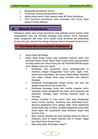 1
Makalah Perpajakan Pajak Penghasilan (PPh)
• Mengajukan permohonan tertulis
• Tetap wajib catatan atas peredaran usaha
• Apabila semua syarat tidak dipenuhi maka WP Wajib Pembukuan
• Tarif Perkiraan neto/Norma telah ditentukan oleh Dirjen Pajak
menurut bidang usahanya
Pembukuan adalah suatu proses pencatatan yang dilakukan secara teratur untuk
mengumpulkan data dan informasi keuangan yang meliputi harta, kewajiban,
modal, penghasilan dan biaya, serta jumlah harga perolehan dan penyerahan
barang atau jasa, yang ditutup dengan menyusun laporan keuangan berupa neraca,
dan laporan laba rugi untuk periode Tahun Pajak tersebut.
• Wajib Pajak (WP) Badan;
• Wajib Pajak Orang Pribadi yang melakukan kegiatan usaha atau
pekerjaan bebas, kecuali Wajib Pajak Orang Pribadi yang peredaran
brutonya dalam satu tahun kurang dari Rp 4.800.000.000,00 (empat
miliar delapan ratus juta rupiah).
• Pembukuan atau pencatatan harus diselenggarakan di
Indonesia dengan menggunakan huruf Latin, angka Arab,
satuan mata uang Rupiah, dan disusun dalam bahasa Indonesia
atau dalam bahasa asing yang diizinkan oleh Menteri
Keuangan.
• Pembukuan diselenggarakan dengan prinsip taat asas dan
dengan stelsel akrual atau stelsel kas.
• Pembukuan kurangnya terdiri dari catatan mengenai harta,
kewajiban, modal, penghasilan dan biaya, serta penjualan dan
pembelian, sehingga dapat dihitung besarnya pajak yg
terutang.
• Catatan tersebut di atas terdiri data yang dikumpulkan
secara teratur tentang ; peredaran atau penerimaan bruto,
dan/atau penghasilan bruto sebagai dasar untuk menghitung
jumlah pajak yang terutang, termasuk penghasilan yang bukan
obyek pajak dan penghasilan yang dikenakan pajak yang
bersifat final.
• Buku, catatan, dokumen lain wajib disimpan selama 10 tahun di
Indonesia, yaitu di tempat kegiatan atau di tempat tinggal
bagi Wajib Pajak Orang Pribadi
• Biaya yang dapat dikurangkan, seperti :
H. Metode Pembukuan
1. Yang Wajib Menyelenggarakan Pembukuan
 