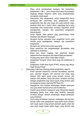 1
Makalah Perpajakan Pajak Penghasilan (PPh)
o Biaya untuk mendapatkan, menagih, dan memelihara
penghasilan ( 3M ) , yaitu biaya-biaya yang berhubungan
langsung dengan kegiatan usaha yang penghasilannya
merupakan objek pajak
o Penyusutan atas pengeluaran untuk memperoleh harta
berwujud dan amortisasi atas pengeluaran untuk
memperoleh hak dan atas biaya lain yang memiliki masa
manfaat lebih dari 1 (satu) tahun, sepanjang harta yang
disusutkan atau diamortisasi tersebut digunakan untuk
mendapatkan, menagih, dan memelihara penghasilan
(objek pajak).
o Iuran kepada dana pensiun yang pendiriannya telah
disahkan oleh Menteri Keuangan
o Kerugian karena penjualan atau pengalihan harta yang
dimiliki untuk mendapatkan, menagih, dan memelihara
penghasilan
o Kerugian dari selisih kurs mata uang asing
o Biaya penelitian dan pengembangan perusahaan yang
dilakukan di Indonesia
o Biaya bea siswa, magang, dan pelatihan dengan
memperhatikan kewajaran dan kepentingan perusahaan
o Piutang yang nyata-nyata tidak dapat ditagih
o Kompensasi kerugian tahun-tahun yang lalu (maksimum 5
tahun).
o Penghasilan Tidak Kena Pajak (PTKP), khusus bagi Wajib
Pajak Orang Pribadi
• Biaya yang tidak bisa dikurang dalam penghasilan, seperti :
o Premi asuransi kesehatan, asuransi kecelakaan, asuransi
jiwa, asuransi dwiguna, dan asuransi bea siswa yang
dibayar oleh wajib pajak orang pribadi, kecuali jika
dibayar oleh pemberi kerja dan premi tersebut dihitung
sebagai penghasilan bagi wajib pajak orang pribadi yang
bersangkutan (wajib dipotong PPh Pasal 21).
o Penggantian atau imbalan sehubungan dengan pekerjaan
atau jasa dalam bentuk natura dan kenikmatan
o Jumlah yang melebihi kewajaran yang dibayarkan kepada
pemegang saham atau pihak yang memiliki hubungan
istimewa sebagai imbalan sehubungan dengan pekerjaan
yang dilakukan
o Harta yang dihibahkan, bantuan, sumbangan, dan warisan,
kecuali zakat atas penghasilan yang nyata-nyata dibayar
oleh wajib pajak orang pribadi pemeluk agama islam dan
atau wajib pajak badan dalam negeri yang dimiliki oleh
 