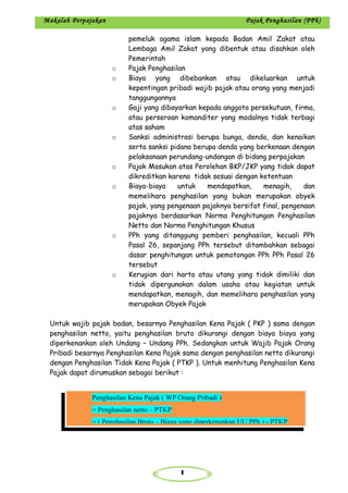 1
Makalah Perpajakan Pajak Penghasilan (PPh)
pemeluk agama islam kepada Badan Amil Zakat atau
Lembaga Amil Zakat yang dibentuk atau disahkan oleh
Pemerintah
o Pajak Penghasilan
o Biaya yang dibebankan atau dikeluarkan untuk
kepentingan pribadi wajib pajak atau orang yang menjadi
tanggungannya
o Gaji yang dibayarkan kepada anggota persekutuan, firma,
atau perseroan komanditer yang modalnya tidak terbagi
atas saham
o Sanksi administrasi berupa bunga, denda, dan kenaikan
serta sanksi pidana berupa denda yang berkenaan dengan
pelaksanaan perundang-undangan di bidang perpajakan
o Pajak Masukan atas Perolehan BKP/JKP yang tidak dapat
dikreditkan karena tidak sesuai dengan ketentuan
o Biaya-biaya untuk mendapatkan, menagih, dan
memelihara penghasilan yang bukan merupakan obyek
pajak, yang pengenaan pajaknya bersifat final, pengenaan
pajaknya berdasarkan Norma Penghitungan Penghasilan
Netto dan Norma Penghitungan Khusus
o PPh yang ditanggung pemberi penghasilan, kecuali PPh
Pasal 26, sepanjang PPh tersebut ditambahkan sebagai
dasar penghitungan untuk pemotongan PPh PPh Pasal 26
tersebut
o Kerugian dari harta atau utang yang tidak dimiliki dan
tidak dipergunakan dalam usaha atau kegiatan untuk
mendapatkan, menagih, dan memelihara penghasilan yang
merupakan Obyek Pajak
Untuk wajib pajak badan, besarnya Penghasilan Kena Pajak ( PKP ) sama dengan
penghasilan netto, yaitu penghasilan bruto dikurangi dengan biaya biaya yang
diperkenankan oleh Undang – Undang PPh. Sedangkan untuk Wajib Pajak Orang
Pribadi besarnya Penghasilan Kena Pajak sama dengan penghasilan netto dikurangi
dengan Penghasilan Tidak Kena Pajak ( PTKP ). Untuk menhitung Penghasilan Kena
Pajak dapat dirumuskan sebagai berikut :
Penghasilan Kena Pajak ( WP Orang Pribadi )
= Penghasilan netto – PTKP
= ( Penghasilan Bruto – Biaya yang diperkenankan UU PPh ) - PTKP
 