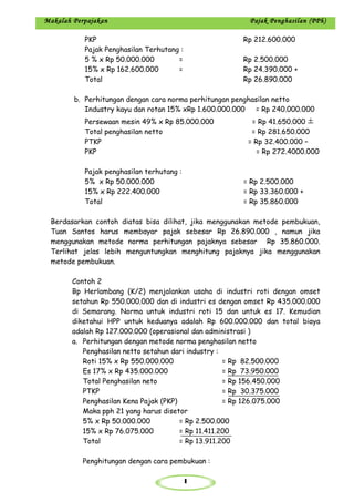 1
Makalah Perpajakan Pajak Penghasilan (PPh)
PKP Rp 212.600.000
Pajak Penghasilan Terhutang :
5 % x Rp 50.000.000 = Rp 2.500.000
15% x Rp 162.600.000 = Rp 24.390.000 +
Total Rp 26.890.000
b. Perhitungan dengan cara norma perhitungan penghasilan netto
Industry kayu dan rotan 15% xRp 1.600.000.000 = Rp 240.000.000
Persewaan mesin 49% x Rp 85.000.000 = Rp 41.650.000
Total penghasilan netto = Rp 281.650.000
PTKP = Rp 32.400.000 –
PKP = Rp 272.4000.000
Pajak penghasilan terhutang :
5% x Rp 50.000.000 = Rp 2.500.000
15% x Rp 222.400.000 = Rp 33.360.000 +
Total = Rp 35.860.000
Berdasarkan contoh diatas bisa dilihat, jika menggunakan metode pembukuan,
Tuan Santos harus membayar pajak sebesar Rp 26.890.000 , namun jika
menggunakan metode norma perhitungan pajaknya sebesar Rp 35.860.000.
Terlihat jelas lebih menguntungkan menghitung pajaknya jika menggunakan
metode pembukuan.
Contoh 2
Bp Herlambang (K/2) menjalankan usaha di industri roti dengan omset
setahun Rp 550.000.000 dan di industri es dengan omset Rp 435.000.000
di Semarang. Norma untuk industri roti 15 dan untuk es 17. Kemudian
diketahui HPP untuk keduanya adalah Rp 600.000.000 dan total biaya
adalah Rp 127.000.000 (operasional dan administrasi )
a. Perhitungan dengan metode norma penghasilan netto
Penghasilan netto setahun dari industry :
Roti 15% x Rp 550.000.000 = Rp 82.500.000
Es 17% x Rp 435.000.000 = Rp 73.950.000
Total Penghasilan neto = Rp 156.450.000
PTKP = Rp 30.375.000
Penghasilan Kena Pajak (PKP) = Rp 126.075.000
Maka pph 21 yang harus disetor
5% x Rp 50.000.000 = Rp 2.500.000
15% x Rp 76.075.000 = Rp 11.411.200
Total = Rp 13.911.200
Penghitungan dengan cara pembukuan :
 