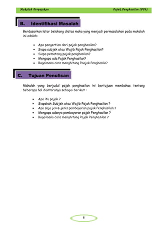 1
Makalah Perpajakan Pajak Penghasilan (PPh)
Berdasarkan latar belakang diatas maka yang menjadi permasalahan pada makalah
ini adalah:
• Apa pengertian dari pajak penghasilan?
• Siapa subjek atau Wajib Pajak Penghasilan?
• Siapa pemotong pajak penghasilan?
• Mengapa ada Pajak Penghasilan?
• Bagaimana cara menghitung Paajak Penghasila?
Makalah yang berjudul pajak penghasilan ini bertujuan membahas tentang
beberapa hal diantaranya sebagai berikut :
• Apa itu pajak ?
• Siapakah Subjek atau Wajib Pajak Penghasilan ?
• Apa saja jenis-jenis pembayaran pajak Penghasilan ?
• Mengapa adanya pembayaran pajak Penghasilan ?
• Bagaimana cara menghitung Pajak Penghasilan ?
B. Identifikasi Masalah
C. Tujuan Penulisan
 