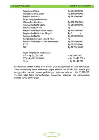 1
Makalah Perpajakan Pajak Penghasilan (PPh)
Peredaran Usaha Rp 985.000.000
Harga Pokok Penjualan Rp 600.000.000 –
Penghasilan Bruto Rp 385.000.000
Biaya yang diperkenankan
(Biaya Opr dan Adm) Rp 127.000.000 –
Penghasilan Neto Usaha Rp 258.000.000
Penghasilan Lain-lain Rp +
Penghasilan Netto Dalam Negeri Rp 258.000.000
Penghasilan Netto Luar Negeri Rp 0 +
Penghasilan Netto Rp 258.000.000
Kompensasi Kerugian (Max 5 Thn) Rp -
Penghasilan Netto setelah Kompensasi Rp 258.000.000
PTKP Rp 30.375.000 –
PKP Rp 227.625.000
Pajak Penghasilan Terhutang :
5 % x Rp 50.000.000 = Rp 2.500.000
15% x Rp 177.625.000 = Rp 26.643.700 +
Total Rp 29.143.700
Berdasarkan contoh diatas bisa dilihat, jika menggunakan metode pembukuan,
Tuan Herlambang harus membayar pajak sebesar Rp 29.143.700, namun jika
menggunakan metode norma perhitungan pajaknya sebesar Rp 13.911.200.
Terlihat jelas lebih menguntungkan menghitung pajaknya jika menggunakan
metode norma perhitungan.
 