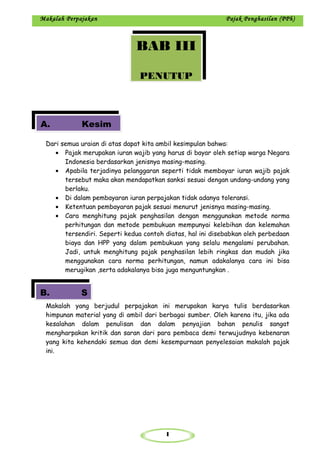 1
Makalah Perpajakan Pajak Penghasilan (PPh)
Dari semua uraian di atas dapat kita ambil kesimpulan bahwa:
• Pajak merupakan iuran wajib yang harus di bayar oleh setiap warga Negara
Indonesia berdasarkan jenisnya masing-masing.
• Apabila terjadinya pelanggaran seperti tidak membayar iuran wajib pajak
tersebut maka akan mendapatkan sanksi sesuai dengan undang-undang yang
berlaku.
• Di dalam pembayaran iuran perpajakan tidak adanya toleransi.
• Ketentuan pembayaran pajak sesuai menurut jenisnya masing-masing.
• Cara menghitung pajak penghasilan dengan menggunakan metode norma
perhitungan dan metode pembukuan mempunyai kelebihan dan kelemahan
tersendiri. Seperti kedua contoh diatas, hal ini disebabkan oleh perbedaan
biaya dan HPP yang dalam pembukuan yang selalu mengalami perubahan.
Jadi, untuk menghitung pajak penghasilan lebih ringkas dan mudah jika
menggunakan cara norma perhitungan, namun adakalanya cara ini bisa
merugikan ,serta adakalanya bisa juga menguntungkan .
Makalah yang berjudul perpajakan ini merupakan karya tulis berdasarkan
himpunan material yang di ambil dari berbagai sumber. Oleh karena itu, jika ada
kesalahan dalam penulisan dan dalam penyajian bahan penulis sangat
mengharpakan kritik dan saran dari para pembaca demi terwujudnya kebenaran
yang kita kehendaki semua dan demi kesempurnaan penyelesaian makalah pajak
ini.
BAB III
PENUTUP
A. Kesim
B. S
 