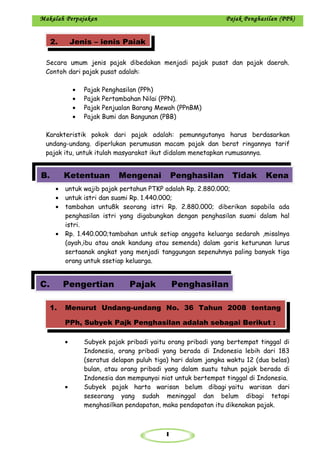 1
Makalah Perpajakan Pajak Penghasilan (PPh)
Secara umum jenis pajak dibedakan menjadi pajak pusat dan pajak daerah.
Contoh dari pajak pusat adalah:
• Pajak Penghasilan (PPh)
• Pajak Pertambahan Nilai (PPN).
• Pajak Penjualan Barang Mewah (PPnBM)
• Pajak Bumi dan Bangunan (PBB)
Karakteristik pokok dari pajak adalah: pemunngutanya harus berdasarkan
undang-undang. diperlukan perumusan macam pajak dan berat ringannya tarif
pajak itu, untuk itulah masyarakat ikut didalam menetapkan rumusannya.
• untuk wajib pajak pertahun PTKP adalah Rp. 2.880.000;
• untuk istri dan suami Rp. 1.440.000;
• tambahan untu8k seorang istri Rp. 2.880.000; diberikan sapabila ada
penghasilan istri yang digabungkan dengan penghasilan suami dalam hal
istri.
• Rp. 1.440.000;tambahan untuk setiap anggota keluarga sedarah ,misalnya
(ayah,ibu atau anak kandung atau semenda) dalam garis keturunan lurus
sertaanak angkat yang menjadi tanggungan sepenuhnya paling banyak tiga
orang untuk ssetiap keluarga.
• Subyek pajak pribadi yaitu orang pribadi yang bertempat tinggal di
Indonesia, orang pribadi yang berada di Indonesia lebih dari 183
(seratus delapan puluh tiga) hari dalam jangka waktu 12 (dua belas)
bulan, atau orang pribadi yang dalam suatu tahun pajak berada di
Indonesia dan mempunyai niat untuk bertempat tinggal di Indonesia.
• Subyek pajak harta warisan belum dibagi yaitu warisan dari
seseorang yang sudah meninggal dan belum dibagi tetapi
menghasilkan pendapatan, maka pendapatan itu dikenakan pajak.
2. Jenis – jenis Pajak
B. Ketentuan Mengenai Penghasilan Tidak Kena
C. Pengertian Pajak Penghasilan
1. Menurut Undang-undang No. 36 Tahun 2008 tentang
PPh, Subyek Pajk Penghasilan adalah sebagai Berikut :
 