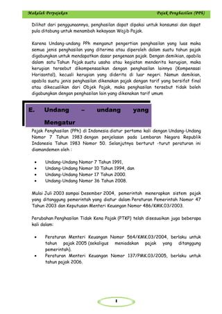 1
Makalah Perpajakan Pajak Penghasilan (PPh)
Dilihat dari penggunaannya, penghasilan dapat dipakai untuk konsumsi dan dapat
pula ditabung untuk menambah kekayaan Wajib Pajak.
Karena Undang-undang PPh menganut pengertian penghasilan yang luas maka
semua jenis penghasilan yang diterima atau diperoleh dalam suatu tahun pajak
digabungkan untuk mendapatkan dasar pengenaan pajak. Dengan demikian, apabila
dalam satu Tahun Pajak suatu usaha atau kegiatan menderita kerugian, maka
kerugian tersebut dikompensasikan dengan penghasilan lainnya (Kompensasi
Horisontal), kecuali kerugian yang diderita di luar negeri. Namun demikian,
apabila suatu jenis penghasilan dikenakan pajak dengan tarif yang bersifat final
atau dikecualikan dari Objek Pajak, maka penghasilan tersebut tidak boleh
digabungkan dengan penghasilan lain yang dikenakan tarif umum
Pajak Penghasilan (PPh) di Indonesia diatur pertama kali dengan Undang-Undang
Nomor 7 Tahun 1983 dengan penjelasan pada Lembaran Negara Republik
Indonesia Tahun 1983 Nomor 50. Selanjutnya berturut -turut peraturan ini
diamandemen oleh :
• Undang-Undang Nomor 7 Tahun 1991,
• Undang-Undang Nomor 10 Tahun 1994, dan
• Undang-Undang Nomor 17 Tahun 2000.
• Undang-Undang Nomor 36 Tahun 2008.
Mulai Juli 2003 sampai Desember 2004, pemerintah menerapkan sistem pajak
yang ditanggung pemerintah yang diatur dalam Peraturan Pemerintah Nomor 47
Tahun 2003 dan Keputusan Menteri Keuangan Nomor 486/KMK.03/2003.
Perubahan Penghasilan Tidak Kena Pajak (PTKP) telah disesuaikan juga beberapa
kali dalam:
• Peraturan Menteri Keuangan Nomor 564/KMK.03/2004, berlaku untuk
tahun pajak 2005 (sekaligus meniadakan pajak yang ditanggung
pemerintah).
• Peraturan Menteri Keuangan Nomor 137/PMK.03/2005, berlaku untuk
tahun pajak 2006.
E. Undang – undang yang
Mengatur
 
