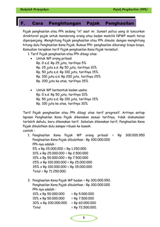 1
Makalah Perpajakan Pajak Penghasilan (PPh)
Pajak penghasilan atau PPh sedang "in" saat ini. Sunset policy yang di luncurkan
direktorat pajak untuk mendorong orang atau badan memilik NPWP masih terus
diperpanjang. Menghitung Pajak penghasilan atau PPh dimulai dengan menghitung
hitung dulu Penghasilan Kena Pajak. Rumus PPh: penghasilan dikurangi biaya-biaya.
Kemudian terapkan tarif Pajak penghasilan Kena Pajak tersebut.
1. Tarif Pajak penghasilan atau PPh dibagi atas:
• Untuk WP orang pribadi
Rp. 0 s.d. Rp 25 juta, tarifnya 5%
Rp. 25 juta s.d. Rp 50 juta, tarifnya 10%
Rp. 50 juta s.d. Rp 100 juta, tarifnya 15%
Rp. 100 juta s.d. Rp 200 juta, tarifnya 25%
Rp. 200 juta ke atas, tarifnya 35%
• Untuk WP berbentuk badan usaha
Rp. 0 s.d. Rp 50 juta, tarifnya 10%
Rp. 50 juta s.d. Rp 100 juta, tarifnya 15%
Rp. 100 juta ke atas, tarifnya 30%
Tarif Pajak penghasilan atau PPh dibagi atas tarif progresif. Artinya setiap
lapisan Penghasilan Kena Pajak dikenakan sesuai tarifnya, tidak diakumulasi
terlebih dahulu, baru dikenakan tarif. Sebelum dikenakan tarif, Penghasilan Kena
Pajak dibulatkan dulu sampai ribuan ke bawah.
contoh :
1. Penghasilan Kena Pajak WP orang pribadi = Rp 300.000.950
Penghasilan Kena Pajak dibulatkan : Rp 300.000.000
PPh nya adalah :
5% x Rp 25.000.000 = Rp 1.250.000
10% x Rp 25.000.000 = Rp 2.500.000
15% x Rp 50.000.000 = Rp 7.500.000
25% x Rp 100.000.000 = Rp 25.000.000
35% x Rp 100.000.000 = Rp 35.000.000
Total = Rp 71.250.000.
2. Penghasilan Kena Pajak WP badan = Rp 300.000.950.
Penghasilan Kena Pajak dibulatkan : Rp 300.000.000
PPh nya adalah :
10% x Rp 50.000.000 = Rp 5.000.000
15% x Rp 50.000.000 = Rp 7.500.000
30% x Rp 200.000.000 = Rp 60.000.000
Total = Rp 72.500.000.
F. Cara Penghitungan Pajak Penghasilan
 