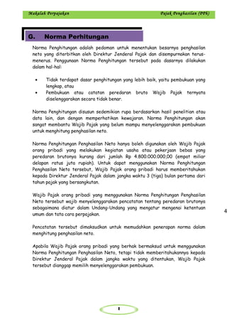 1
Makalah Perpajakan Pajak Penghasilan (PPh)
Norma Penghitungan adalah pedoman untuk menentukan besarnya penghasilan
neto yang diterbitkan oleh Direktur Jenderal Pajak dan disempurnakan terus-
menerus. Penggunaan Norma Penghitungan tersebut pada dasarnya dilakukan
dalam hal-hal:
• Tidak terdapat dasar penghitungan yang lebih baik, yaitu pembukuan yang
lengkap, atau
• Pembukuan atau catatan peredaran bruto Wajib Pajak ternyata
diselenggarakan secara tidak benar.
Norma Penghitungan disusun sedemikian rupa berdasarkan hasil penelitian atau
data lain, dan dengan memperhatikan kewajaran. Norma Penghitungan akan
sangat membantu Wajib Pajak yang belum mampu menyelenggarakan pembukuan
untuk menghitung penghasilan neto.
Norma Penghitungan Penghasilan Neto hanya boleh digunakan oleh Wajib Pajak
orang pribadi yang melakukan kegiatan usaha atau pekerjaan bebas yang
peredaran brutonya kurang dari jumlah Rp 4.800.000.000,00 (empat miliar
delapan ratus juta rupiah). Untuk dapat menggunakan Norma Penghitungan
Penghasilan Neto tersebut, Wajib Pajak orang pribadi harus memberitahukan
kepada Direktur Jenderal Pajak dalam jangka waktu 3 (tiga) bulan pertama dari
tahun pajak yang bersangkutan.
Wajib Pajak orang pribadi yang menggunakan Norma Penghitungan Penghasilan
Neto tersebut wajib menyelenggarakan pencatatan tentang peredaran brutonya
sebagaimana diatur dalam Undang-Undang yang mengatur mengenai ketentuan
umum dan tata cara perpajakan.
Pencatatan tersebut dimaksudkan untuk memudahkan penerapan norma dalam
menghitung penghasilan neto.
Apabila Wajib Pajak orang pribadi yang berhak bermaksud untuk menggunakan
Norma Penghitungan Penghasilan Neto, tetapi tidak memberitahukannya kepada
Direktur Jenderal Pajak dalam jangka waktu yang ditentukan, Wajib Pajak
tersebut dianggap memilih menyelenggarakan pembukuan.
4
G. Norma Perhitungan
 
