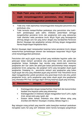 1
Makalah Perpajakan Pajak Penghasilan (PPh)
• Tidak atau tidak sepenuhnya menyelenggarakan kewajiban pencatatan atau
pembukuan; atau
• Tidak bersedia memperlihatkan pembukuan atau pencatatan atau bukti-
bukti pendukungnya pada waktu dilakukan pemeriksaan sehingga
mengakibatkan peredaran bruto dan penghasilan neto yang sebenarnya
tidak diketahui maka peredaran bruto Wajib Pajak yang bersangkutan
dihitung dengan cara lain yang diatur dengan atau berdasarkan Peraturan
Menteri Keuangan dan penghasilan netonya dihitung dengan menggunakan
Norma Penghitungan Penghasilan Neto.
Menteri Keuangan dapat menyesuaikan besarnya batas peredaran bruto dengan
memerhatikan perkembangan ekonomi dan kemampuan masyarakat Wajib Pajak
untuk menyelenggarakan pembukuan.
Pencatatan oleh wajib pajak orang pribadi yang melakukan kegiatan usaha dan
pekerjaan bebas meliputi peredaran atau penerimaan bruto dan penerimaan
penghasilan lainnya Sedangkan bagi mereka yang semata-mata menerima
penghasilan dari luar usaha dan pekerjaan bebas pencatatannya hanya mengenai
penghasilan bruto, pengurang, dan penghasil netto yang merupakan objek pajak
penghasilan. Disamping itu , pencatatan meliputi pula penghasilan yang bukan
objek pajak dan atau yang dikenakan pajak yang bersifat final. Pencatatan harus
dapat menggambarkan jumlah peredaran atau penerimaan bruto dan atau jumlah
penghasilan bruto, serta penghasilan yang bukan obyek pajak atau penghasilan
yang dikenakan PPh Final, sehingga dapat dihitung besarnya pajak yang terutang
• Diselenggarakan dengan memperhatikan itikad baik dan mencerminkan
keadaan atau kegiatan usaha yang sebenarnya .
• Diselenggarakan di Indonesia dengan menggunakan huruf Latin, angka
Arab, satuan mata uang rupiah, dan
• Disusun dalam bahasa Indonesia atau dalam bahasa asing yang
diizinkan oleh Menteri Keuangan ( misalnya, Bahasa Inggris ).
Bagi sebagian orang pribadi yang memiliki usaha kewajiban membuat pembukuan
merupakan suatu hal yang sulit dilakukan selain karena kurangnya pengetahuan
1. Wajib Pajak yang wajib menyelenggarakan pembukuan,
wajib menyelenggarakan pencatatan, atau dianggap
memilih menyelenggarakan pembukuan, tetapi
2. Pencatatan ataupun pembukuan
 