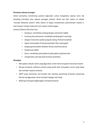 Pemantau adanya serangan
Sistem pemantau (monitoring system) digunakan untuk mengetahui adanya tamu tak
diundang (intruder) atau adanya serangan (attack). Nama lain dari sistem ini adalah
“intruder detection system” (IDS). Sistem ini dapat memberitahu administrator melalui e-
mail maupun melalui mekanisme lain seperti melalui pager.
Contoh software IDS antara lain:
           •   Autobuse, mendeteksi probing dengan memonitor logfile.
           •   Courtney dan portsentry, mendeteksi probing (port scanning)
           •   dengan memonitor packet yang lalu lalang. Portsentry bahkan
           •   dapat memasukkan IP penyerang dalam filter tcpwrapper
           •   (langsung dimasukkan kedalam berkas /etc/hosts.deny)
           •   Shadow dari SANS
           •   Snort, mendeteksi pola (pattern) pada paket yang lewat dan
           •   mengirimkan alert jika pola tersebut terdeteksi.
Honeypot
   •   Merupakan sebuah sistem yang digunakan untuk memancing dan memantau hacker
   •   Berupa kumpulan software (server) yang seolah-olah merupakan server yang hidup
       dan memberi layanan tertentu
   •   SMTP yang memantau asal koneksi dan aktivitas penyerang (misalnya penyerang
       berniat menggunakan server tersebut sebagai mail relay)
   •   Beberapa honeypot digabungkan menjadi honeynet




                                                                                      9
 