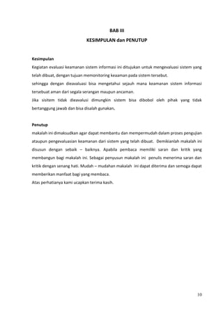 BAB III
                            KESIMPULAN dan PENUTUP


Kesimpulan
Kegiatan evaluasi keamanan sistem informasi ini ditujukan untuk mengevaluasi sistem yang
telah dibuat, dengan tujuan memonitoring keaaman pada sistem tersebut.
sehingga dengan dieavaluasi bisa mengetahui sejauh mana keamanan sistem informasi
tersebuat aman dari segala serangan maupun ancaman.
Jika sisitem tidak dieavalusi dimungkin sistem bisa dibobol oleh pihak yang tidak
bertanggung jawab dan bisa disalah gunakan.


Penutup
makalah ini dimaksudkan agar dapat membantu dan mempermudah dalam proses pengujian
ataupun pengevaluasian keamanan dari sistem yang telah dibuat. Demikianlah makalah ini
disusun dengan sebaik – baiknya. Apabila pembaca memiliki saran dan kritik yang
membangun bagi makalah ini. Sebagai penyusun makalah ini penulis menerima saran dan
kritik dengan senang hati. Mudah – mudahan makalah ini dapat diterima dan semoga dapat
memberikan manfaat bagi yang membaca.
Atas perhatianya kami ucapkan terima kasih.




                                                                                     10
 