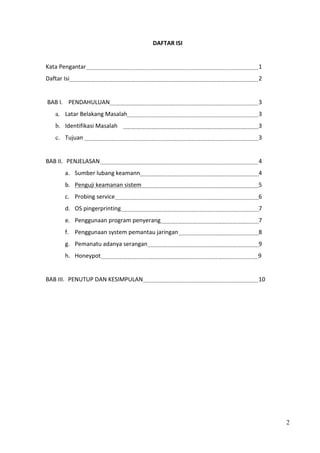 DAFTAR ISI


Kata Pengantar                                     1
Daftar Isi                                         2


BAB I. PENDAHULUAN                                 3
    a. Latar Belakang Masalah                      3
    b. Identifikasi Masalah                        3
    c. Tujuan                                      3


BAB II. PENJELASAN                                 4
        a. Sumber lubang keamann                   4
        b. Penguji keamanan sistem                 5
        c. Probing service                         6
        d. OS pingerprinting                       7
        e. Penggunaan program penyerang            7
        f. Penggunaan system pemantau jaringan     8
        g. Pemanatu adanya serangan                9
        h. Honeypot                                9


BAB III. PENUTUP DAN KESIMPULAN                    10




                                                        2
 