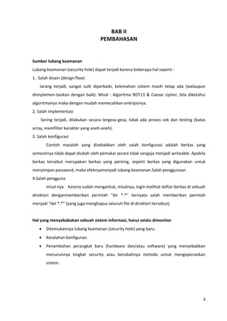 BAB II
                                     PEMBAHASAN


Sumber lubang keamanan
Lubang keamanan (security hole) dapat terjadi karena beberapa hal seperti :
1. Salah disain (design flaw)
    Jarang terjadi, sangat sulit diperbaiki, kelemahan sistem masih tetap ada (walaupun
diimplemen-tasikan dengan baik). Misal : Algoritma ROT13 & Caesar cipher, bila diketahui
algoritmanya maka dengan mudah memecahkan enkripsinya.
2. Salah implementasi
    Sering terjadi, dilakukan secara tergesa-gesa, tidak ada proses cek dan testing (batas
array, memfilter karakter yang aneh-aneh).
3. Salah konfigurasi
       Contoh masalah yang disebabkan oleh salah konfigurasi adalah berkas yang
semestinya tidak dapat diubah oleh pemakai secara tidak sengaja menjadi writeable. Apabila
berkas tersebut merupakan berkas yang penting, seperti berkas yang digunakan untuk
menyimpan password, maka efeknyamenjadi lubang keamanan.Salah penggunaan
4.Salah pengguna
       misal nya Karena sudah mengantuk, misalnya, ingin melihat daftar berkas di sebuah
direktori denganmemberikan perintah “dir *.*” ternyata salah memberikan perintah
menjadi “del *.*” (yang juga menghapus seluruh file di direktori tersebut).


Hal yang menyebabakan sebuah sistem informasi, harus selalu dimonitor
       Ditemukannya lubang keamanan (security hole) yang baru.
       Kesalahan konfigurasi.
       Penambahan perangkat baru (hardware dan/atau software) yang menyebabkan
       menurunnya tingkat security atau berubahnya metoda untuk mengoperasikan
       sistem.




                                                                                        4
 