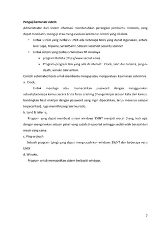 Penguji kemanan sistem
Administrator dari sistem informasi membutuhkan perangkat pembantu otomatis, yang
dapat membantu menguji atau meng-evaluasi keamanan sistem yang dikelola.
   •   Untuk sistem yang berbasis UNIX ada beberapa tools yang dapat digunakan, antara
       lain: Cops, Tripwire, Satan/Saint, SBScan: localhost security scanner
   •   Untuk sistem yang berbasis Windows NT misalnya
              program Ballista (http://www.secnet.com).
              Program-program lain yang ada di internet : Crack, land dan latierra, ping-o-
                death, winuke dan lainlain.
Contoh automated tools untuk membantu menguji atau mengevaluasi keamanan sistemnya
a. Crack,
       Untuk      menduga      atau    memecahkan      password      dengan    menggunakan
sebuah/beberapa kamus secara brute force cracking (mengenkripsi sebuah kata dari kamus,
bandingkan hasil enkripsi dengan password yang ingin dipecahkan, terus menerus sampai
terpecahkan). Juga memiliki program heuristic.
b. Land & latierra,
   Program yang dapat membuat sistem windows 95/NT menjadi macet (hang, lock up),
dengan mengirimkan sebuah paket yang sudah di-spoofed sehingga seolah-olah berasal dari
mesin yang sama.
c. Ping-o-death
  Sebuah program (ping) yang dapat meng-crash-kan windows 95/NT dan beberapa versi
UNIX
d. Winuke,
   Program untuk memacetkan sistem berbasisi windows




                                                                                          5
 